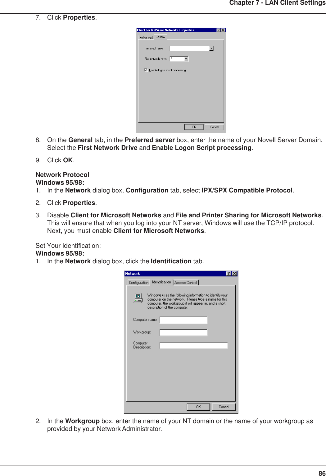 86Chapter 7 - LAN Client Settings7. Click Properties.8. On the General tab, in the Preferred server box, enter the name of your Novell Server Domain.Select the First Network Drive and Enable Logon Script processing.9. Click OK.Network ProtocolWindows 95/98:1. In the Network dialog box, Configuration tab, select IPX/SPX Compatible Protocol.2. Click Properties.3. Disable Client for Microsoft Networks and File and Printer Sharing for Microsoft Networks.This will ensure that when you log into your NT server, Windows will use the TCP/IP protocol.Next, you must enable Client for Microsoft Networks.Set Your Identification:Windows 95/98:1. In the Network dialog box, click the Identification tab.2. In the Workgroup box, enter the name of your NT domain or the name of your workgroup asprovided by your Network Administrator.