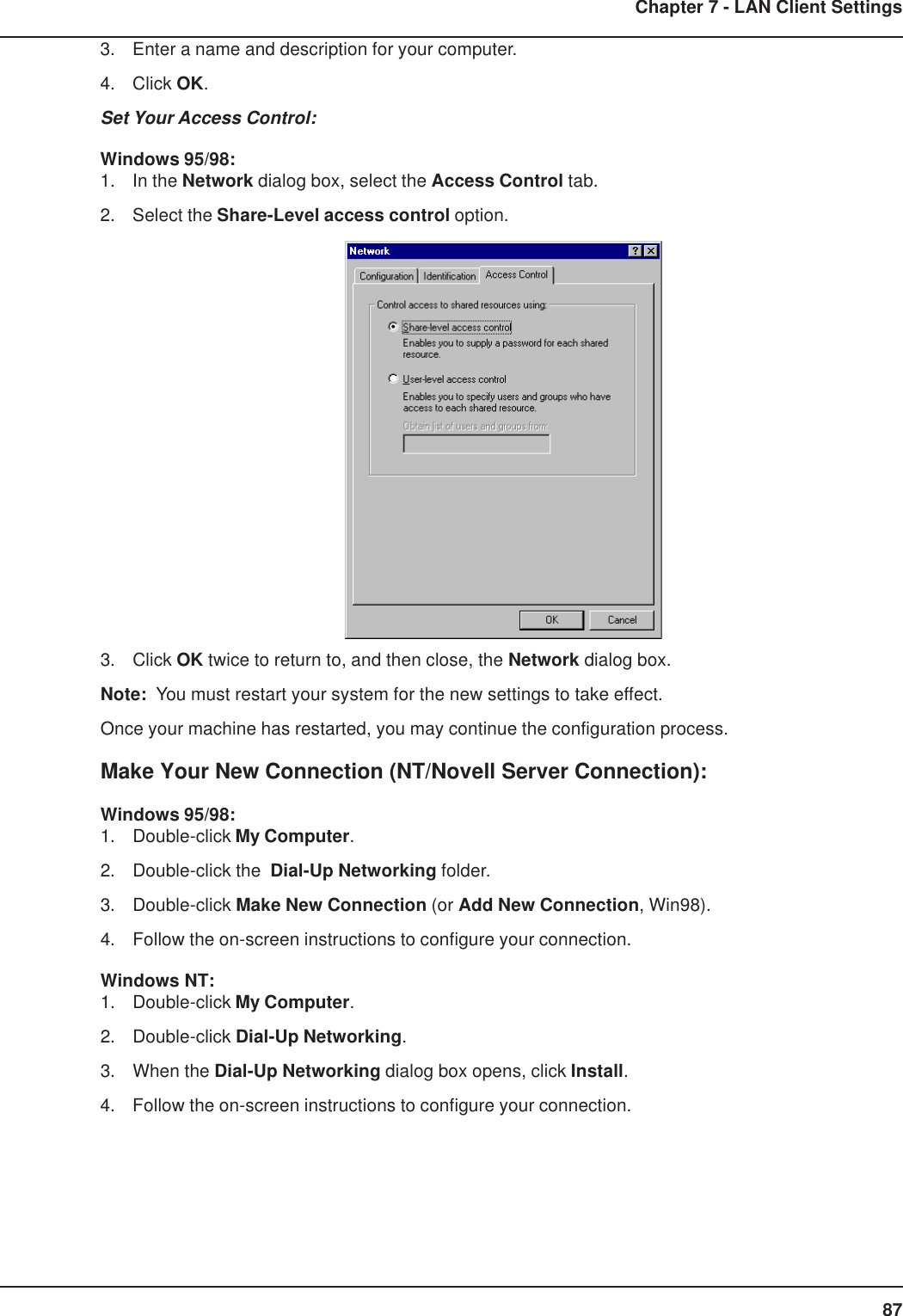 87Chapter 7 - LAN Client Settings3. Enter a name and description for your computer.4. Click OK.Set Your Access Control:Windows 95/98:1. In the Network dialog box, select the Access Control tab.2. Select the Share-Level access control option.3. Click OK twice to return to, and then close, the Network dialog box.Note:  You must restart your system for the new settings to take effect.Once your machine has restarted, you may continue the configuration process.Make Your New Connection (NT/Novell Server Connection):Windows 95/98:1. Double-click My Computer.2. Double-click the  Dial-Up Networking folder.3. Double-click Make New Connection (or Add New Connection, Win98).4. Follow the on-screen instructions to configure your connection.Windows NT:1. Double-click My Computer.2. Double-click Dial-Up Networking.3. When the Dial-Up Networking dialog box opens, click Install.4. Follow the on-screen instructions to configure your connection.