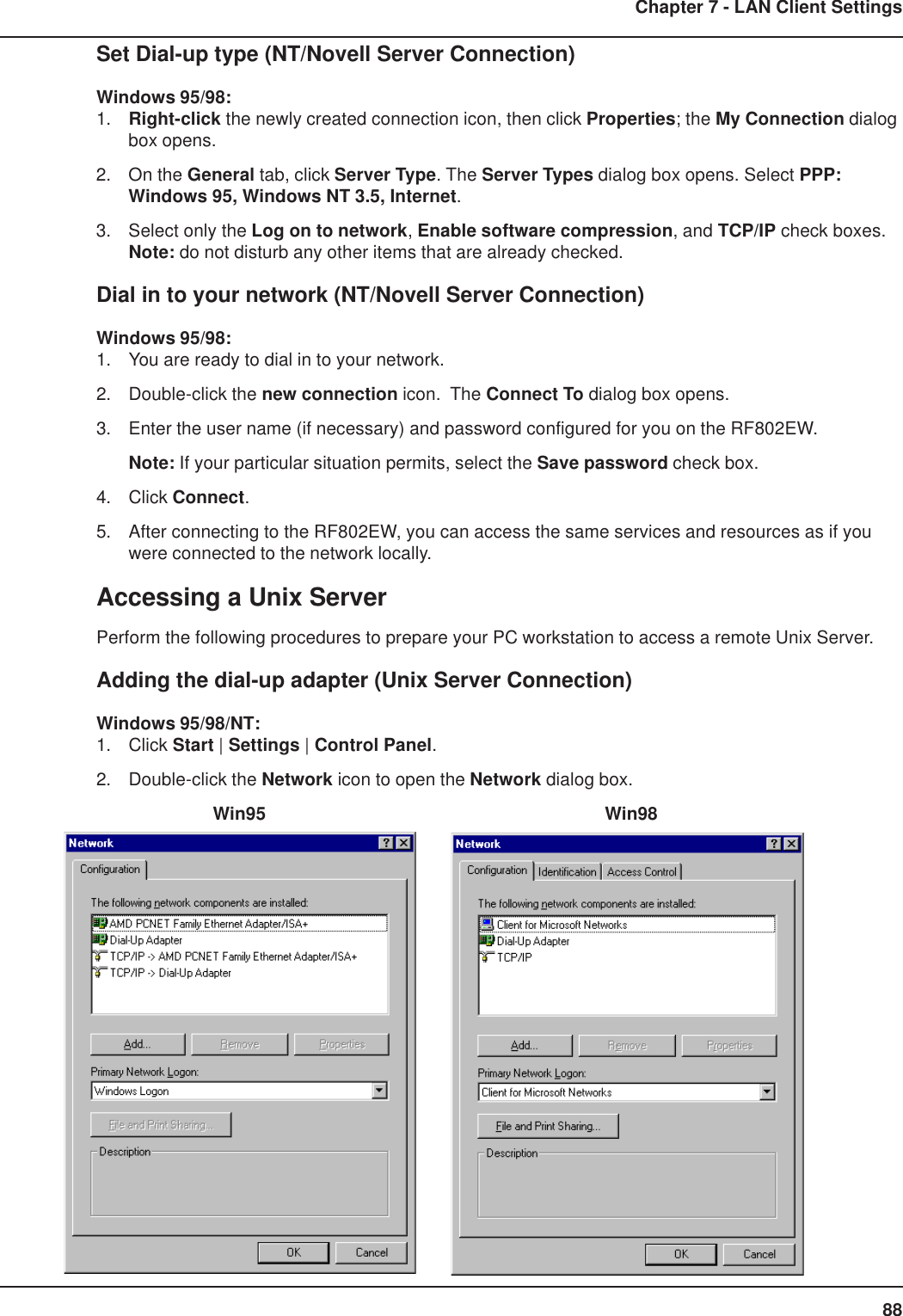 88Chapter 7 - LAN Client SettingsSet Dial-up type (NT/Novell Server Connection)Windows 95/98:1. Right-click the newly created connection icon, then click Properties; the My Connection dialogbox opens.2. On the General tab, click Server Type. The Server Types dialog box opens. Select PPP:Windows 95, Windows NT 3.5, Internet.3. Select only the Log on to network, Enable software compression, and TCP/IP check boxes.Note: do not disturb any other items that are already checked.Dial in to your network (NT/Novell Server Connection)Windows 95/98:1. You are ready to dial in to your network.2. Double-click the new connection icon.  The Connect To dialog box opens.3. Enter the user name (if necessary) and password configured for you on the RF802EW.Note: If your particular situation permits, select the Save password check box.4. Click Connect.5. After connecting to the RF802EW, you can access the same services and resources as if youwere connected to the network locally.Accessing a Unix ServerPerform the following procedures to prepare your PC workstation to access a remote Unix Server.Adding the dial-up adapter (Unix Server Connection)Windows 95/98/NT:1. Click Start | Settings | Control Panel.2. Double-click the Network icon to open the Network dialog box.    Win95      Win98