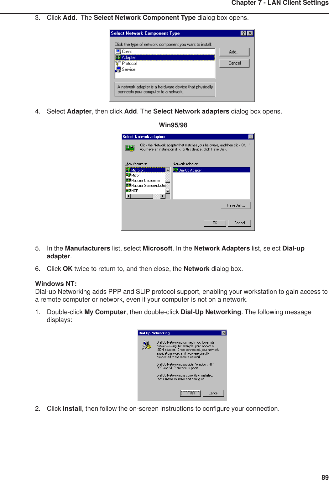 89Chapter 7 - LAN Client Settings3. Click Add.  The Select Network Component Type dialog box opens.4. Select Adapter, then click Add. The Select Network adapters dialog box opens.          Win95/985. In the Manufacturers list, select Microsoft. In the Network Adapters list, select Dial-upadapter.6. Click OK twice to return to, and then close, the Network dialog box.Windows NT:Dial-up Networking adds PPP and SLIP protocol support, enabling your workstation to gain access toa remote computer or network, even if your computer is not on a network.1. Double-click My Computer, then double-click Dial-Up Networking. The following messagedisplays:2. Click Install, then follow the on-screen instructions to configure your connection.