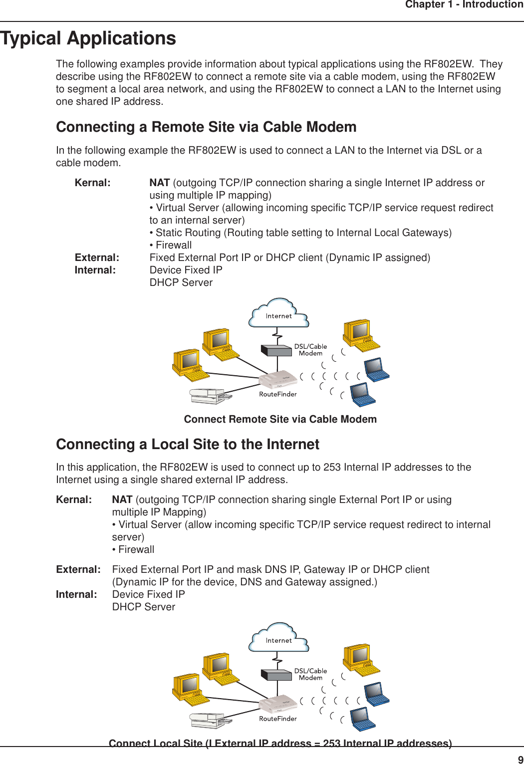 9Chapter 1 - IntroductionTypical ApplicationsThe following examples provide information about typical applications using the RF802EW.  Theydescribe using the RF802EW to connect a remote site via a cable modem, using the RF802EWto segment a local area network, and using the RF802EW to connect a LAN to the Internet usingone shared IP address.Connecting a Remote Site via Cable ModemIn the following example the RF802EW is used to connect a LAN to the Internet via DSL or acable modem.Kernal: NAT (outgoing TCP/IP connection sharing a single Internet IP address orusing multiple IP mapping)• Virtual Server (allowing incoming specific TCP/IP service request redirectto an internal server)• Static Routing (Routing table setting to Internal Local Gateways)• FirewallExternal: Fixed External Port IP or DHCP client (Dynamic IP assigned)Internal: Device Fixed IPDHCP ServerConnect Remote Site via Cable ModemConnecting a Local Site to the InternetIn this application, the RF802EW is used to connect up to 253 Internal IP addresses to theInternet using a single shared external IP address.Kernal: NAT (outgoing TCP/IP connection sharing single External Port IP or usingmultiple IP Mapping)• Virtual Server (allow incoming specific TCP/IP service request redirect to internalserver)• FirewallExternal: Fixed External Port IP and mask DNS IP, Gateway IP or DHCP client(Dynamic IP for the device, DNS and Gateway assigned.)Internal: Device Fixed IPDHCP ServerConnect Local Site (I External IP address = 253 Internal IP addresses)