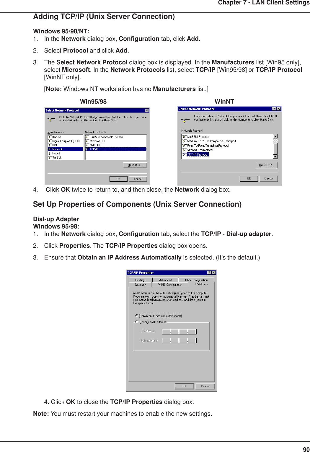 90Chapter 7 - LAN Client SettingsAdding TCP/IP (Unix Server Connection)Windows 95/98/NT:1. In the Network dialog box, Configuration tab, click Add.2. Select Protocol and click Add.3. The Select Network Protocol dialog box is displayed. In the Manufacturers list [Win95 only],select Microsoft. In the Network Protocols list, select TCP/IP [Win95/98] or TCP/IP Protocol[WinNT only].[Note: Windows NT workstation has no Manufacturers list.]        Win95/98          WinNT4.  Click OK twice to return to, and then close, the Network dialog box.Set Up Properties of Components (Unix Server Connection)Dial-up AdapterWindows 95/98:1. In the Network dialog box, Configuration tab, select the TCP/IP - Dial-up adapter.2. Click Properties. The TCP/IP Properties dialog box opens.3. Ensure that Obtain an IP Address Automatically is selected. (It’s the default.)4. Click OK to close the TCP/IP Properties dialog box.Note: You must restart your machines to enable the new settings.