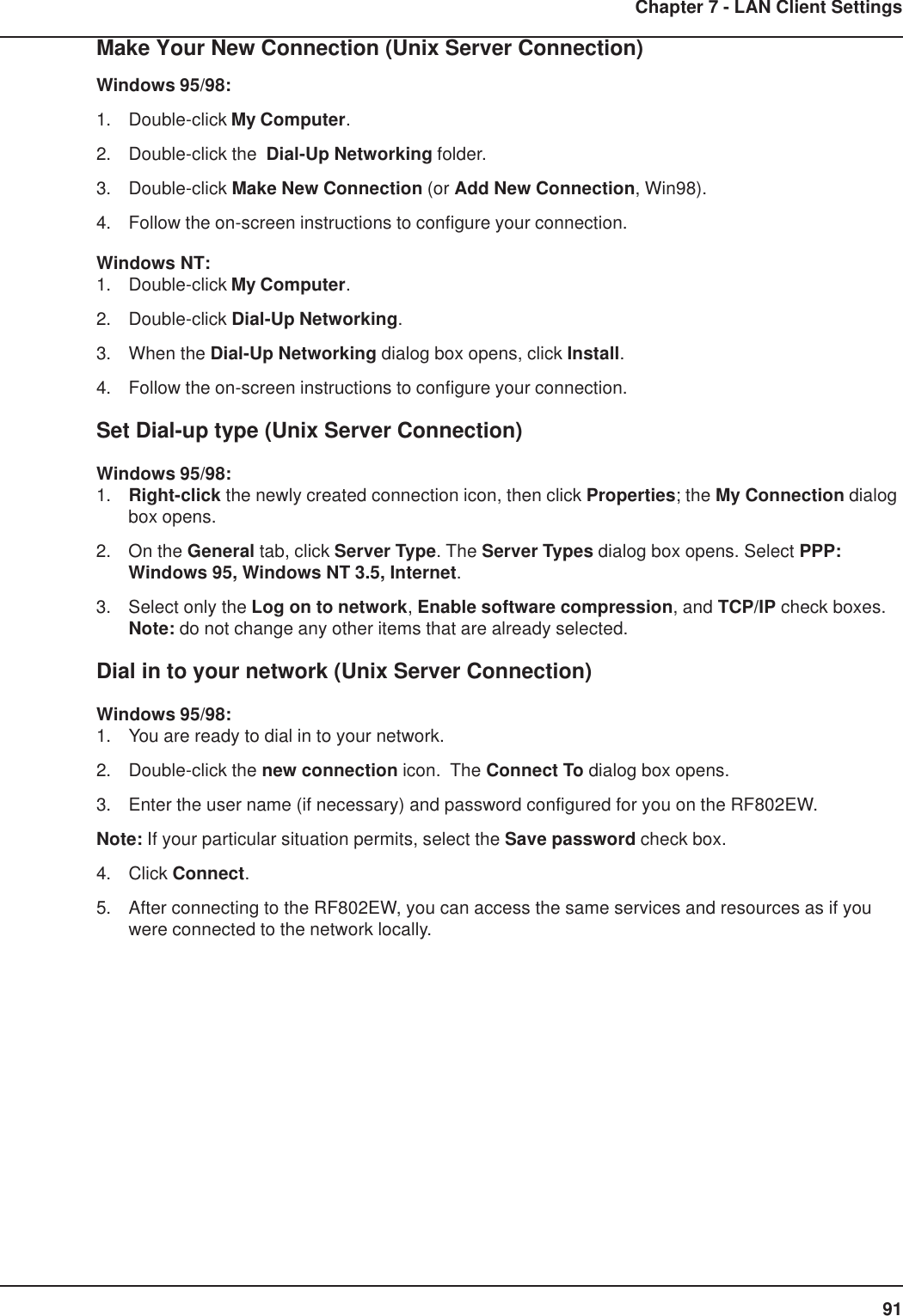 91Chapter 7 - LAN Client SettingsMake Your New Connection (Unix Server Connection)Windows 95/98:1. Double-click My Computer.2. Double-click the  Dial-Up Networking folder.3. Double-click Make New Connection (or Add New Connection, Win98).4. Follow the on-screen instructions to configure your connection.Windows NT:1. Double-click My Computer.2. Double-click Dial-Up Networking.3. When the Dial-Up Networking dialog box opens, click Install.4. Follow the on-screen instructions to configure your connection.Set Dial-up type (Unix Server Connection)Windows 95/98:1. Right-click the newly created connection icon, then click Properties; the My Connection dialogbox opens.2. On the General tab, click Server Type. The Server Types dialog box opens. Select PPP:Windows 95, Windows NT 3.5, Internet.3. Select only the Log on to network, Enable software compression, and TCP/IP check boxes.Note: do not change any other items that are already selected.Dial in to your network (Unix Server Connection)Windows 95/98:1. You are ready to dial in to your network.2. Double-click the new connection icon.  The Connect To dialog box opens.3. Enter the user name (if necessary) and password configured for you on the RF802EW.Note: If your particular situation permits, select the Save password check box.4. Click Connect.5. After connecting to the RF802EW, you can access the same services and resources as if youwere connected to the network locally.