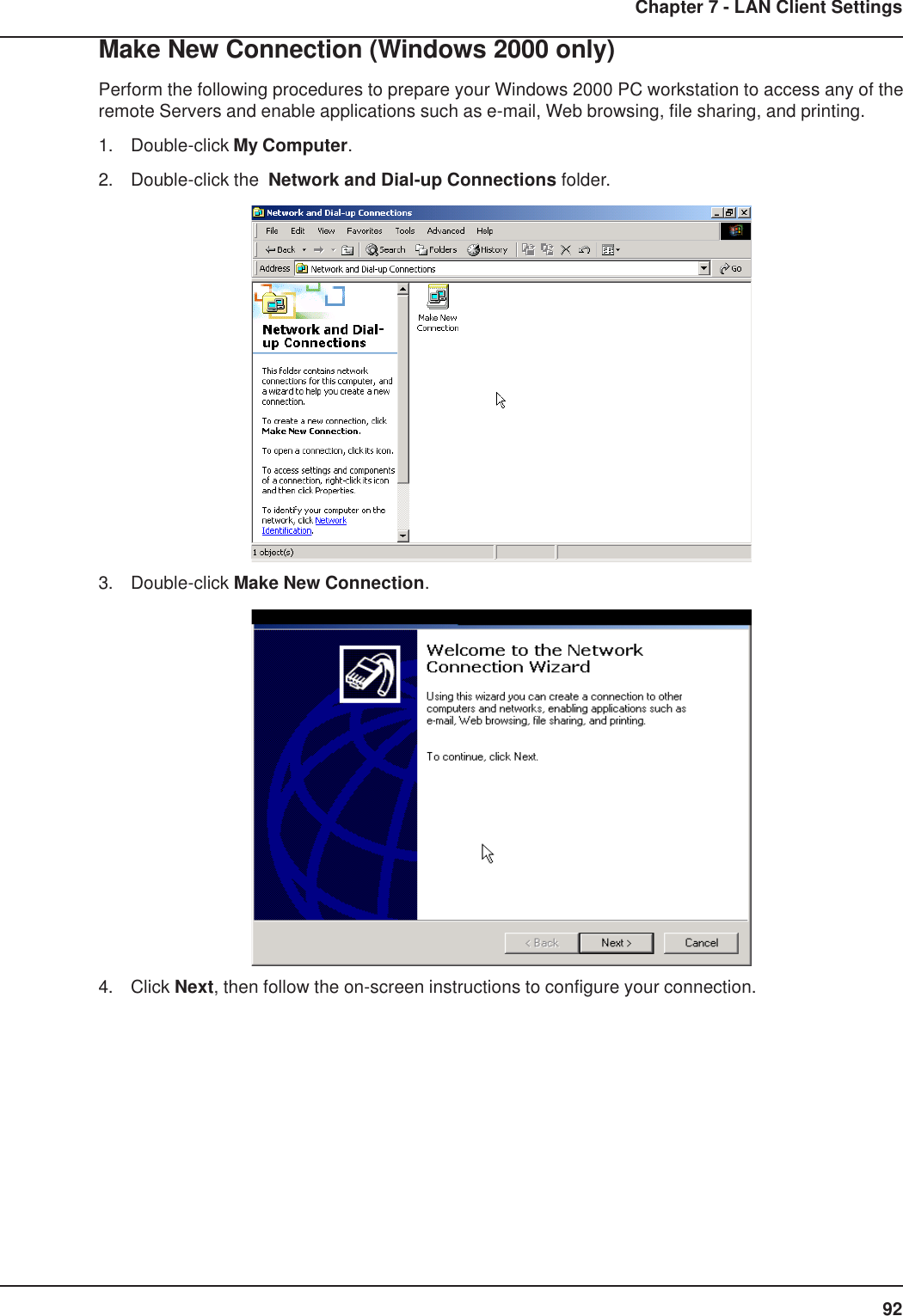 92Chapter 7 - LAN Client SettingsMake New Connection (Windows 2000 only)Perform the following procedures to prepare your Windows 2000 PC workstation to access any of theremote Servers and enable applications such as e-mail, Web browsing, file sharing, and printing.1. Double-click My Computer.2. Double-click the  Network and Dial-up Connections folder.3. Double-click Make New Connection.4. Click Next, then follow the on-screen instructions to configure your connection.