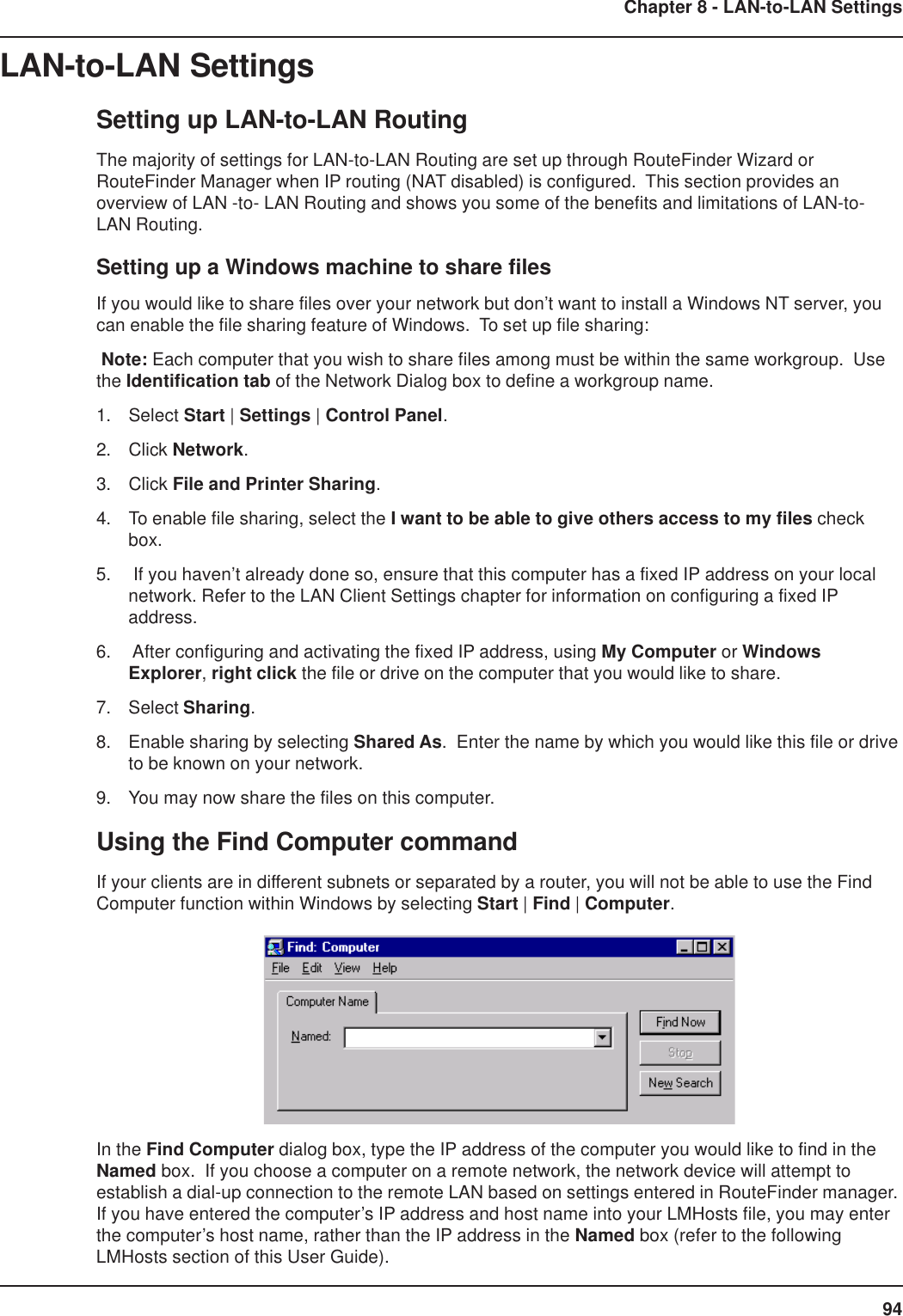 94Chapter 8 - LAN-to-LAN SettingsLAN-to-LAN SettingsSetting up LAN-to-LAN RoutingThe majority of settings for LAN-to-LAN Routing are set up through RouteFinder Wizard orRouteFinder Manager when IP routing (NAT disabled) is configured.  This section provides anoverview of LAN -to- LAN Routing and shows you some of the benefits and limitations of LAN-to-LAN Routing.Setting up a Windows machine to share filesIf you would like to share files over your network but don’t want to install a Windows NT server, youcan enable the file sharing feature of Windows.  To set up file sharing: Note: Each computer that you wish to share files among must be within the same workgroup.  Usethe Identification tab of the Network Dialog box to define a workgroup name.1. Select Start | Settings | Control Panel.2. Click Network.3. Click File and Printer Sharing.4. To enable file sharing, select the I want to be able to give others access to my files checkbox.5.  If you haven’t already done so, ensure that this computer has a fixed IP address on your localnetwork. Refer to the LAN Client Settings chapter for information on configuring a fixed IPaddress.6.  After configuring and activating the fixed IP address, using My Computer or WindowsExplorer, right click the file or drive on the computer that you would like to share.7. Select Sharing.8. Enable sharing by selecting Shared As.  Enter the name by which you would like this file or driveto be known on your network.9. You may now share the files on this computer.Using the Find Computer commandIf your clients are in different subnets or separated by a router, you will not be able to use the FindComputer function within Windows by selecting Start | Find | Computer.In the Find Computer dialog box, type the IP address of the computer you would like to find in theNamed box.  If you choose a computer on a remote network, the network device will attempt toestablish a dial-up connection to the remote LAN based on settings entered in RouteFinder manager.If you have entered the computer’s IP address and host name into your LMHosts file, you may enterthe computer’s host name, rather than the IP address in the Named box (refer to the followingLMHosts section of this User Guide).