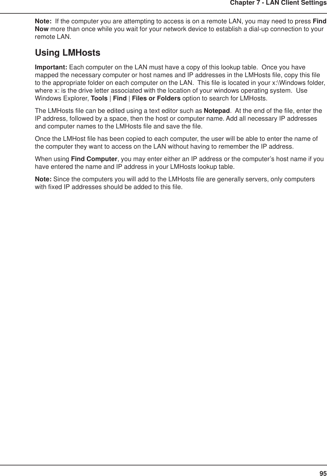 95Chapter 7 - LAN Client SettingsNote:  If the computer you are attempting to access is on a remote LAN, you may need to press FindNow more than once while you wait for your network device to establish a dial-up connection to yourremote LAN.Using LMHostsImportant: Each computer on the LAN must have a copy of this lookup table.  Once you havemapped the necessary computer or host names and IP addresses in the LMHosts file, copy this fileto the appropriate folder on each computer on the LAN.  This file is located in your x:\Windows folder,where x: is the drive letter associated with the location of your windows operating system.  UseWindows Explorer, Tools | Find | Files or Folders option to search for LMHosts.The LMHosts file can be edited using a text editor such as Notepad.  At the end of the file, enter theIP address, followed by a space, then the host or computer name. Add all necessary IP addressesand computer names to the LMHosts file and save the file.Once the LMHost file has been copied to each computer, the user will be able to enter the name ofthe computer they want to access on the LAN without having to remember the IP address.When using Find Computer, you may enter either an IP address or the computer’s host name if youhave entered the name and IP address in your LMHosts lookup table.Note: Since the computers you will add to the LMHosts file are generally servers, only computerswith fixed IP addresses should be added to this file.