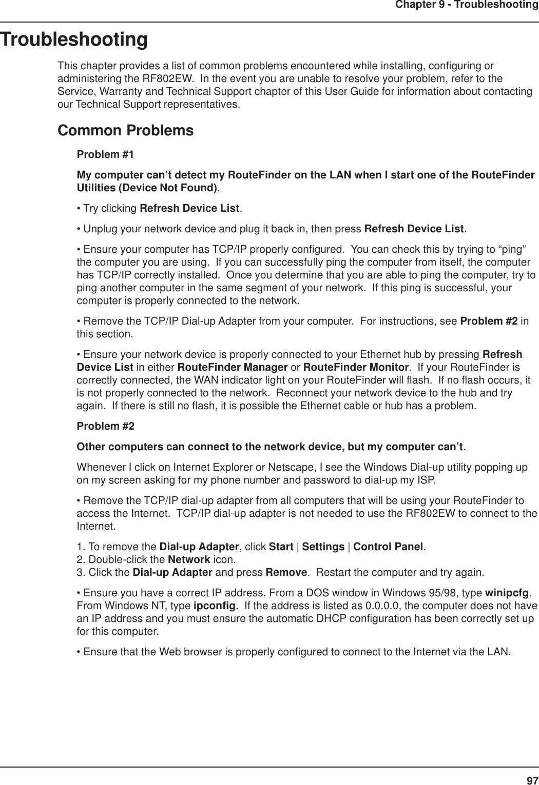 97Chapter 9 - TroubleshootingTroubleshootingThis chapter provides a list of common problems encountered while installing, configuring oradministering the RF802EW.  In the event you are unable to resolve your problem, refer to theService, Warranty and Technical Support chapter of this User Guide for information about contactingour Technical Support representatives.Common ProblemsProblem #1My computer can’t detect my RouteFinder on the LAN when I start one of the RouteFinderUtilities (Device Not Found).• Try clicking Refresh Device List.• Unplug your network device and plug it back in, then press Refresh Device List.• Ensure your computer has TCP/IP properly configured.  You can check this by trying to “ping”the computer you are using.  If you can successfully ping the computer from itself, the computerhas TCP/IP correctly installed.  Once you determine that you are able to ping the computer, try toping another computer in the same segment of your network.  If this ping is successful, yourcomputer is properly connected to the network.• Remove the TCP/IP Dial-up Adapter from your computer.  For instructions, see Problem #2 inthis section.• Ensure your network device is properly connected to your Ethernet hub by pressing RefreshDevice List in either RouteFinder Manager or RouteFinder Monitor.  If your RouteFinder iscorrectly connected, the WAN indicator light on your RouteFinder will flash.  If no flash occurs, itis not properly connected to the network.  Reconnect your network device to the hub and tryagain.  If there is still no flash, it is possible the Ethernet cable or hub has a problem.Problem #2Other computers can connect to the network device, but my computer can’t.Whenever I click on Internet Explorer or Netscape, I see the Windows Dial-up utility popping upon my screen asking for my phone number and password to dial-up my ISP.• Remove the TCP/IP dial-up adapter from all computers that will be using your RouteFinder toaccess the Internet.  TCP/IP dial-up adapter is not needed to use the RF802EW to connect to theInternet.1. To remove the Dial-up Adapter, click Start | Settings | Control Panel.2. Double-click the Network icon.3. Click the Dial-up Adapter and press Remove.  Restart the computer and try again.• Ensure you have a correct IP address. From a DOS window in Windows 95/98, type winipcfg.From Windows NT, type ipconfig.  If the address is listed as 0.0.0.0, the computer does not havean IP address and you must ensure the automatic DHCP configuration has been correctly set upfor this computer.• Ensure that the Web browser is properly configured to connect to the Internet via the LAN.