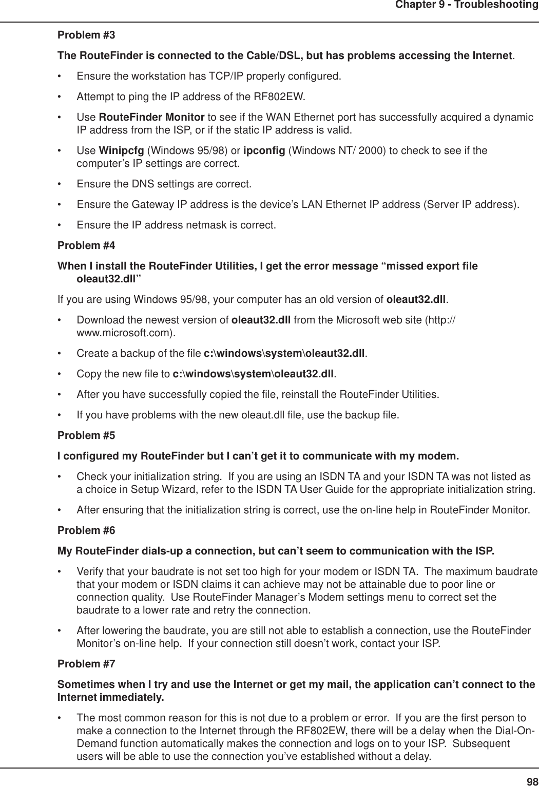 98Chapter 9 - TroubleshootingProblem #3The RouteFinder is connected to the Cable/DSL, but has problems accessing the Internet.• Ensure the workstation has TCP/IP properly configured.• Attempt to ping the IP address of the RF802EW.• Use RouteFinder Monitor to see if the WAN Ethernet port has successfully acquired a dynamicIP address from the ISP, or if the static IP address is valid.• Use Winipcfg (Windows 95/98) or ipconfig (Windows NT/ 2000) to check to see if thecomputer’s IP settings are correct.• Ensure the DNS settings are correct.• Ensure the Gateway IP address is the device’s LAN Ethernet IP address (Server IP address).• Ensure the IP address netmask is correct.Problem #4When I install the RouteFinder Utilities, I get the error message “missed export fileoleaut32.dll”If you are using Windows 95/98, your computer has an old version of oleaut32.dll.• Download the newest version of oleaut32.dll from the Microsoft web site (http://www.microsoft.com).• Create a backup of the file c:\windows\system\oleaut32.dll.• Copy the new file to c:\windows\system\oleaut32.dll.• After you have successfully copied the file, reinstall the RouteFinder Utilities.• If you have problems with the new oleaut.dll file, use the backup file.Problem #5I configured my RouteFinder but I can’t get it to communicate with my modem.• Check your initialization string.  If you are using an ISDN TA and your ISDN TA was not listed asa choice in Setup Wizard, refer to the ISDN TA User Guide for the appropriate initialization string.• After ensuring that the initialization string is correct, use the on-line help in RouteFinder Monitor.Problem #6My RouteFinder dials-up a connection, but can’t seem to communication with the ISP.• Verify that your baudrate is not set too high for your modem or ISDN TA.  The maximum baudratethat your modem or ISDN claims it can achieve may not be attainable due to poor line orconnection quality.  Use RouteFinder Manager’s Modem settings menu to correct set thebaudrate to a lower rate and retry the connection.• After lowering the baudrate, you are still not able to establish a connection, use the RouteFinderMonitor’s on-line help.  If your connection still doesn’t work, contact your ISP.Problem #7Sometimes when I try and use the Internet or get my mail, the application can’t connect to theInternet immediately.• The most common reason for this is not due to a problem or error.  If you are the first person tomake a connection to the Internet through the RF802EW, there will be a delay when the Dial-On-Demand function automatically makes the connection and logs on to your ISP.  Subsequentusers will be able to use the connection you’ve established without a delay.