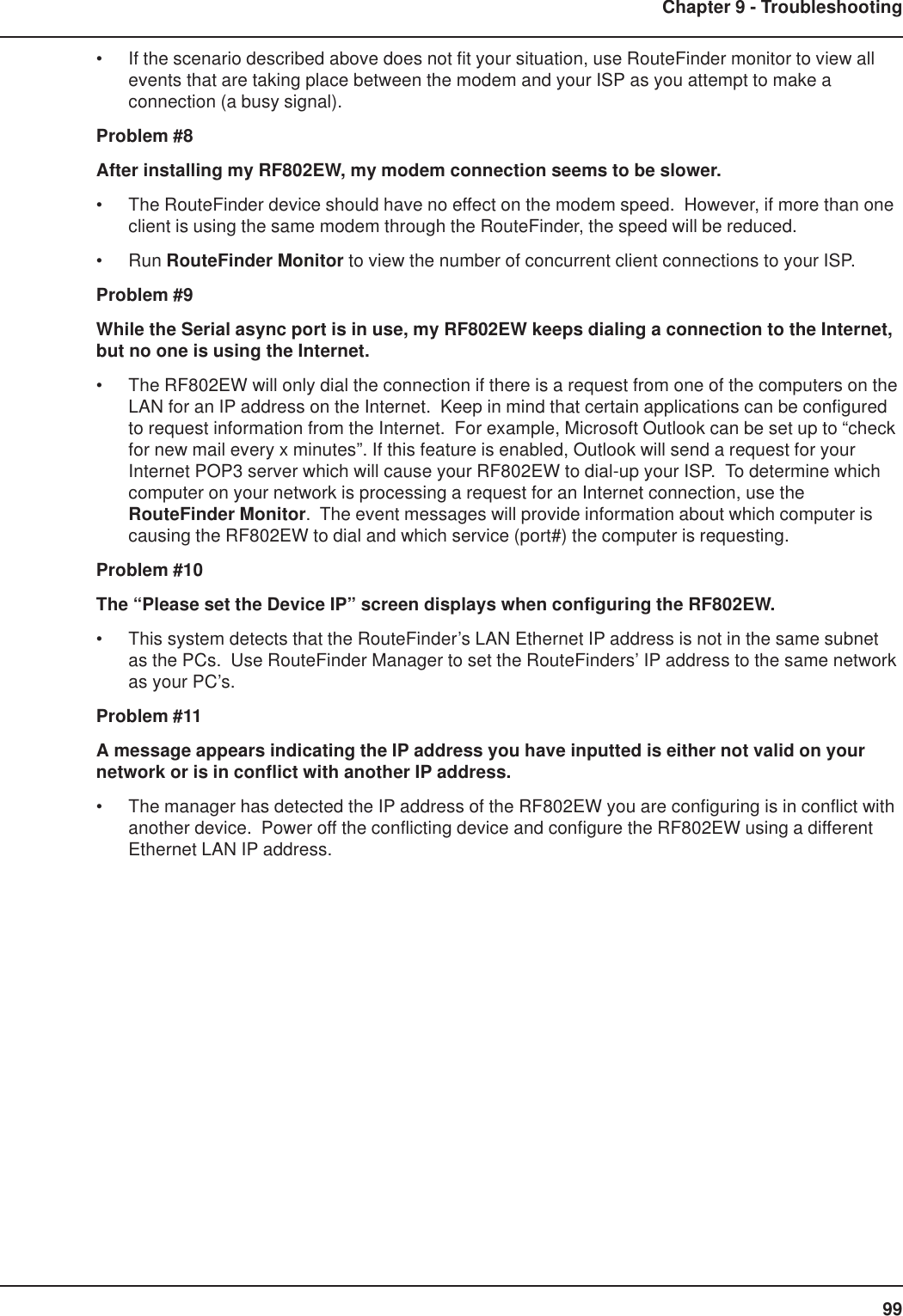 99Chapter 9 - Troubleshooting• If the scenario described above does not fit your situation, use RouteFinder monitor to view allevents that are taking place between the modem and your ISP as you attempt to make aconnection (a busy signal).Problem #8After installing my RF802EW, my modem connection seems to be slower.• The RouteFinder device should have no effect on the modem speed.  However, if more than oneclient is using the same modem through the RouteFinder, the speed will be reduced.• Run RouteFinder Monitor to view the number of concurrent client connections to your ISP.Problem #9While the Serial async port is in use, my RF802EW keeps dialing a connection to the Internet,but no one is using the Internet.• The RF802EW will only dial the connection if there is a request from one of the computers on theLAN for an IP address on the Internet.  Keep in mind that certain applications can be configuredto request information from the Internet.  For example, Microsoft Outlook can be set up to “checkfor new mail every x minutes”. If this feature is enabled, Outlook will send a request for yourInternet POP3 server which will cause your RF802EW to dial-up your ISP.  To determine whichcomputer on your network is processing a request for an Internet connection, use theRouteFinder Monitor.  The event messages will provide information about which computer iscausing the RF802EW to dial and which service (port#) the computer is requesting.Problem #10The “Please set the Device IP” screen displays when configuring the RF802EW.• This system detects that the RouteFinder’s LAN Ethernet IP address is not in the same subnetas the PCs.  Use RouteFinder Manager to set the RouteFinders’ IP address to the same networkas your PC’s.Problem #11A message appears indicating the IP address you have inputted is either not valid on yournetwork or is in conflict with another IP address.• The manager has detected the IP address of the RF802EW you are configuring is in conflict withanother device.  Power off the conflicting device and configure the RF802EW using a differentEthernet LAN IP address.