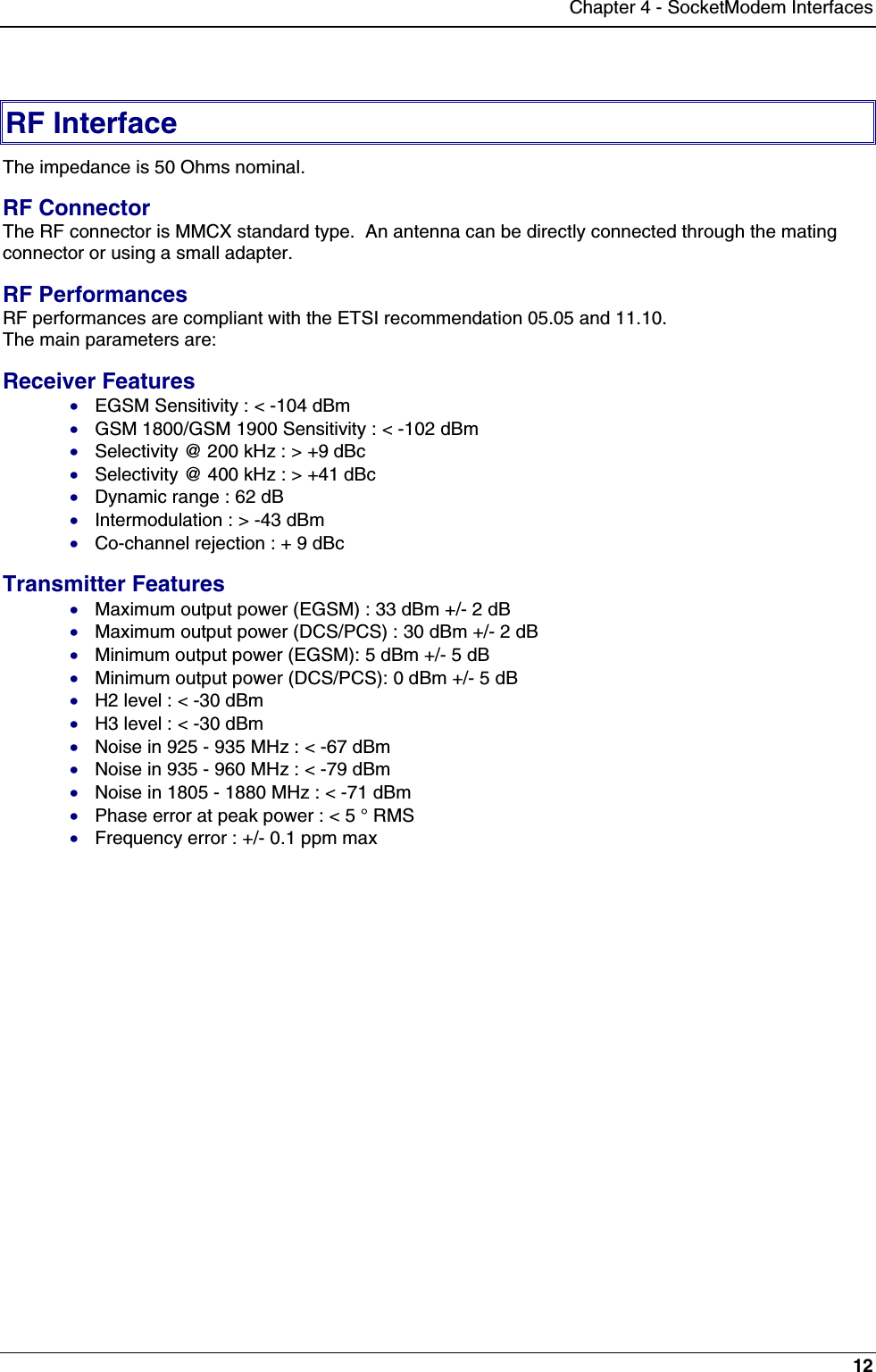 Chapter 4 - SocketModem Interfaces12RF InterfaceThe impedance is 50 Ohms nominal.RF ConnectorThe RF connector is MMCX standard type.  An antenna can be directly connected through the matingconnector or using a small adapter.RF PerformancesRF performances are compliant with the ETSI recommendation 05.05 and 11.10.The main parameters are:Receiver Features· EGSM Sensitivity : &lt; -104 dBm· GSM 1800/GSM 1900 Sensitivity : &lt; -102 dBm· Selectivity @ 200 kHz : &gt; +9 dBc· Selectivity @ 400 kHz : &gt; +41 dBc· Dynamic range : 62 dB· Intermodulation : &gt; -43 dBm· Co-channel rejection : + 9 dBcTransmitter Features· Maximum output power (EGSM) : 33 dBm +/- 2 dB· Maximum output power (DCS/PCS) : 30 dBm +/- 2 dB· Minimum output power (EGSM): 5 dBm +/- 5 dB· Minimum output power (DCS/PCS): 0 dBm +/- 5 dB· H2 level : &lt; -30 dBm· H3 level : &lt; -30 dBm· Noise in 925 - 935 MHz : &lt; -67 dBm· Noise in 935 - 960 MHz : &lt; -79 dBm· Noise in 1805 - 1880 MHz : &lt; -71 dBm· Phase error at peak power : &lt; 5 ° RMS· Frequency error : +/- 0.1 ppm max