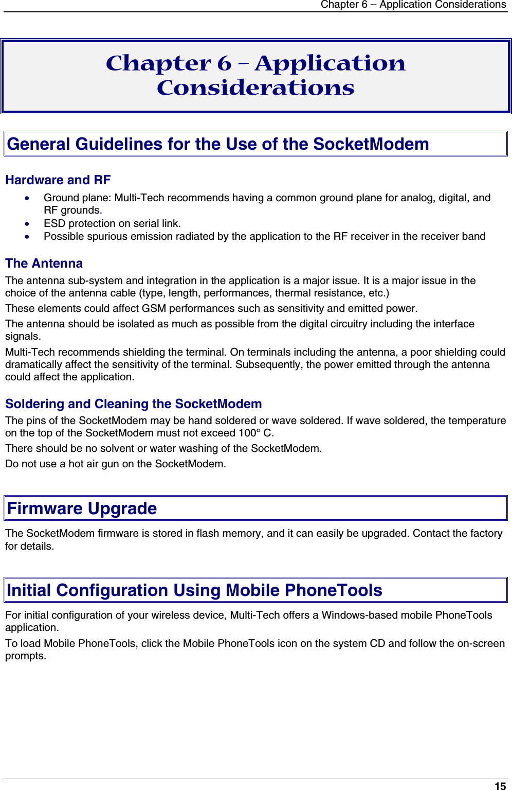 Chapter 6 – Application Considerations15Chapter 6 – ApplicationConsiderationsGeneral Guidelines for the Use of the SocketModemHardware and RF· Ground plane: Multi-Tech recommends having a common ground plane for analog, digital, andRF grounds.· ESD protection on serial link.· Possible spurious emission radiated by the application to the RF receiver in the receiver bandThe AntennaThe antenna sub-system and integration in the application is a major issue. It is a major issue in thechoice of the antenna cable (type, length, performances, thermal resistance, etc.)These elements could affect GSM performances such as sensitivity and emitted power.The antenna should be isolated as much as possible from the digital circuitry including the interfacesignals.Multi-Tech recommends shielding the terminal. On terminals including the antenna, a poor shielding coulddramatically affect the sensitivity of the terminal. Subsequently, the power emitted through the antennacould affect the application.Soldering and Cleaning the SocketModemThe pins of the SocketModem may be hand soldered or wave soldered. If wave soldered, the temperatureon the top of the SocketModem must not exceed 100° C.There should be no solvent or water washing of the SocketModem.Do not use a hot air gun on the SocketModem.Firmware UpgradeThe SocketModem firmware is stored in flash memory, and it can easily be upgraded. Contact the factoryfor details.Initial Configuration Using Mobile PhoneToolsFor initial configuration of your wireless device, Multi-Tech offers a Windows-based mobile PhoneToolsapplication.To load Mobile PhoneTools, click the Mobile PhoneTools icon on the system CD and follow the on-screenprompts.