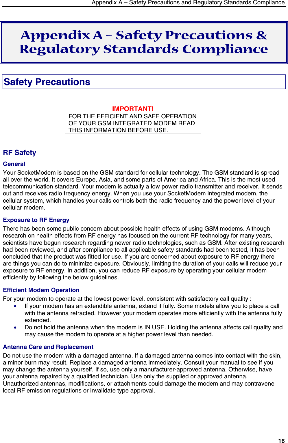 Appendix A – Safety Precautions and Regulatory Standards Compliance16Appendix A – Safety Precautions &amp;Regulatory Standards ComplianceSafety PrecautionsIMPORTANT!FOR THE EFFICIENT AND SAFE OPERATIONOF YOUR GSM INTEGRATED MODEM READTHIS INFORMATION BEFORE USE.RF SafetyGeneralYour SocketModem is based on the GSM standard for cellular technology. The GSM standard is spreadall over the world. It covers Europe, Asia, and some parts of America and Africa. This is the most usedtelecommunication standard. Your modem is actually a low power radio transmitter and receiver. It sendsout and receives radio frequency energy. When you use your SocketModem integrated modem, thecellular system, which handles your calls controls both the radio frequency and the power level of yourcellular modem.Exposure to RF EnergyThere has been some public concern about possible health effects of using GSM modems. Althoughresearch on health effects from RF energy has focused on the current RF technology for many years,scientists have begun research regarding newer radio technologies, such as GSM. After existing researchhad been reviewed, and after compliance to all applicable safety standards had been tested, it has beenconcluded that the product was fitted for use. If you are concerned about exposure to RF energy thereare things you can do to minimize exposure. Obviously, limiting the duration of your calls will reduce yourexposure to RF energy. In addition, you can reduce RF exposure by operating your cellular modemefficiently by following the below guidelines.Efficient Modem OperationFor your modem to operate at the lowest power level, consistent with satisfactory call quality :· If your modem has an extendible antenna, extend it fully. Some models allow you to place a callwith the antenna retracted. However your modem operates more efficiently with the antenna fullyextended.· Do not hold the antenna when the modem is IN USE. Holding the antenna affects call quality andmay cause the modem to operate at a higher power level than needed.Antenna Care and ReplacementDo not use the modem with a damaged antenna. If a damaged antenna comes into contact with the skin,a minor burn may result. Replace a damaged antenna immediately. Consult your manual to see if youmay change the antenna yourself. If so, use only a manufacturer-approved antenna. Otherwise, haveyour antenna repaired by a qualified technician. Use only the supplied or approved antenna.Unauthorized antennas, modifications, or attachments could damage the modem and may contravenelocal RF emission regulations or invalidate type approval.
