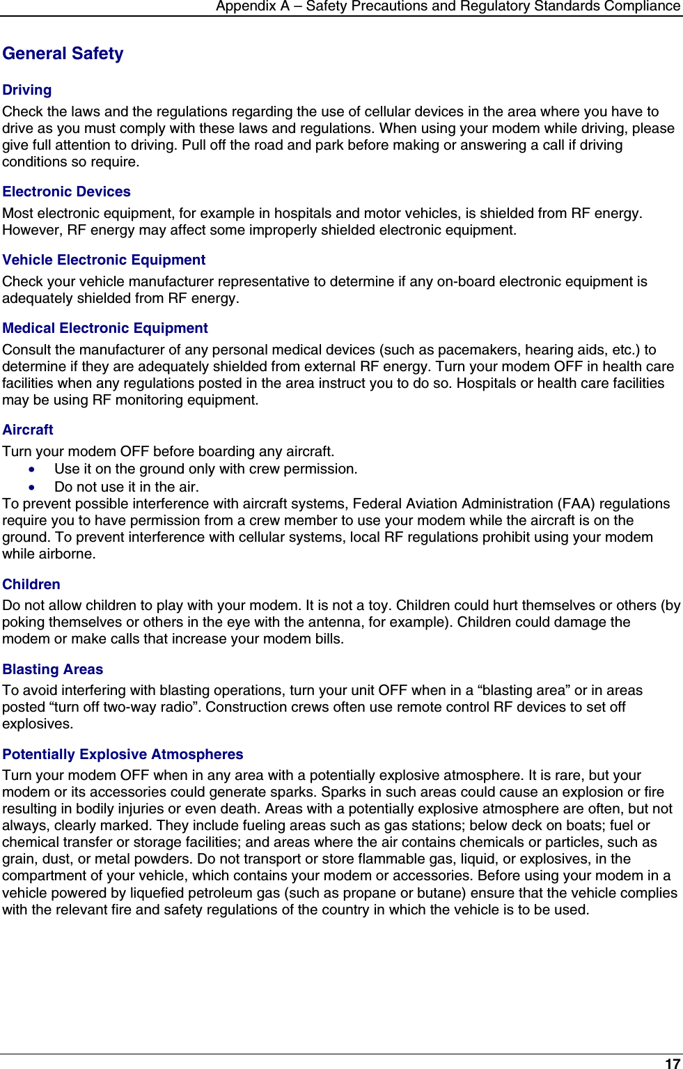 Appendix A – Safety Precautions and Regulatory Standards Compliance17General SafetyDrivingCheck the laws and the regulations regarding the use of cellular devices in the area where you have todrive as you must comply with these laws and regulations. When using your modem while driving, pleasegive full attention to driving. Pull off the road and park before making or answering a call if drivingconditions so require.Electronic DevicesMost electronic equipment, for example in hospitals and motor vehicles, is shielded from RF energy.However, RF energy may affect some improperly shielded electronic equipment.Vehicle Electronic EquipmentCheck your vehicle manufacturer representative to determine if any on-board electronic equipment isadequately shielded from RF energy.Medical Electronic EquipmentConsult the manufacturer of any personal medical devices (such as pacemakers, hearing aids, etc.) todetermine if they are adequately shielded from external RF energy. Turn your modem OFF in health carefacilities when any regulations posted in the area instruct you to do so. Hospitals or health care facilitiesmay be using RF monitoring equipment.AircraftTurn your modem OFF before boarding any aircraft.· Use it on the ground only with crew permission.· Do not use it in the air.To prevent possible interference with aircraft systems, Federal Aviation Administration (FAA) regulationsrequire you to have permission from a crew member to use your modem while the aircraft is on theground. To prevent interference with cellular systems, local RF regulations prohibit using your modemwhile airborne.ChildrenDo not allow children to play with your modem. It is not a toy. Children could hurt themselves or others (bypoking themselves or others in the eye with the antenna, for example). Children could damage themodem or make calls that increase your modem bills.Blasting AreasTo avoid interfering with blasting operations, turn your unit OFF when in a “blasting area” or in areasposted “turn off two-way radio”. Construction crews often use remote control RF devices to set offexplosives.Potentially Explosive AtmospheresTurn your modem OFF when in any area with a potentially explosive atmosphere. It is rare, but yourmodem or its accessories could generate sparks. Sparks in such areas could cause an explosion or fireresulting in bodily injuries or even death. Areas with a potentially explosive atmosphere are often, but notalways, clearly marked. They include fueling areas such as gas stations; below deck on boats; fuel orchemical transfer or storage facilities; and areas where the air contains chemicals or particles, such asgrain, dust, or metal powders. Do not transport or store flammable gas, liquid, or explosives, in thecompartment of your vehicle, which contains your modem or accessories. Before using your modem in avehicle powered by liquefied petroleum gas (such as propane or butane) ensure that the vehicle complieswith the relevant fire and safety regulations of the country in which the vehicle is to be used.