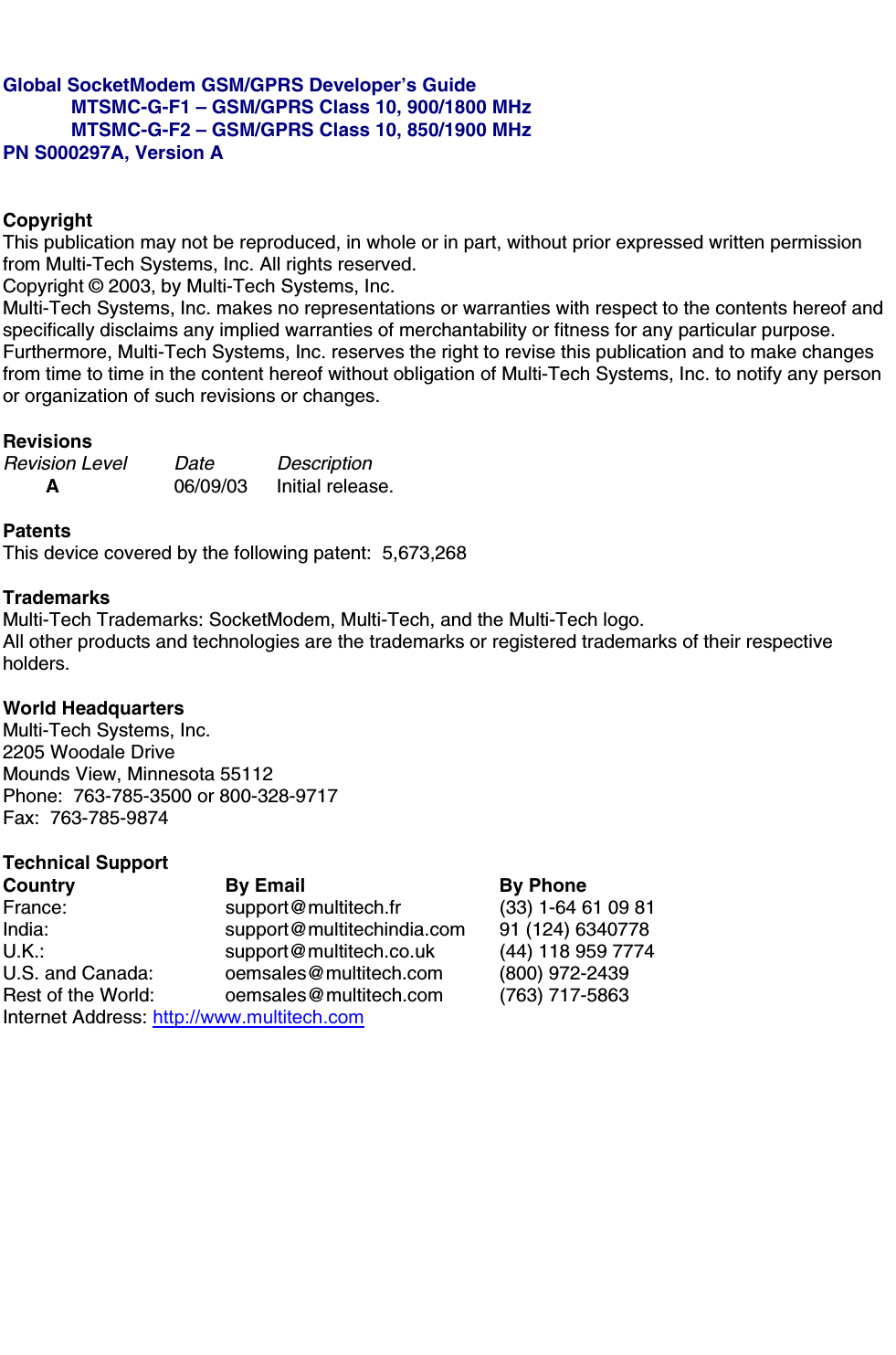 Global SocketModem GSM/GPRS Developer’s GuideMTSMC-G-F1 – GSM/GPRS Class 10, 900/1800 MHzMTSMC-G-F2 – GSM/GPRS Class 10, 850/1900 MHzPN S000297A, Version ACopyrightThis publication may not be reproduced, in whole or in part, without prior expressed written permissionfrom Multi-Tech Systems, Inc. All rights reserved.Copyright © 2003, by Multi-Tech Systems, Inc.Multi-Tech Systems, Inc. makes no representations or warranties with respect to the contents hereof andspecifically disclaims any implied warranties of merchantability or fitness for any particular purpose.Furthermore, Multi-Tech Systems, Inc. reserves the right to revise this publication and to make changesfrom time to time in the content hereof without obligation of Multi-Tech Systems, Inc. to notify any personor organization of such revisions or changes.RevisionsRevision Level Date  DescriptionA06/09/03 Initial release.PatentsThis device covered by the following patent:  5,673,268TrademarksMulti-Tech Trademarks: SocketModem, Multi-Tech, and the Multi-Tech logo.All other products and technologies are the trademarks or registered trademarks of their respectiveholders.World HeadquartersMulti-Tech Systems, Inc.2205 Woodale DriveMounds View, Minnesota 55112Phone:  763-785-3500 or 800-328-9717Fax:  763-785-9874Technical SupportCountry By Email By PhoneFrance: support@multitech.fr (33) 1-64 61 09 81India:  support@multitechindia.com 91 (124) 6340778U.K.: support@multitech.co.uk (44) 118 959 7774U.S. and Canada:  oemsales@multitech.com (800) 972-2439Rest of the World:  oemsales@multitech.com (763) 717-5863Internet Address: http://www.multitech.com