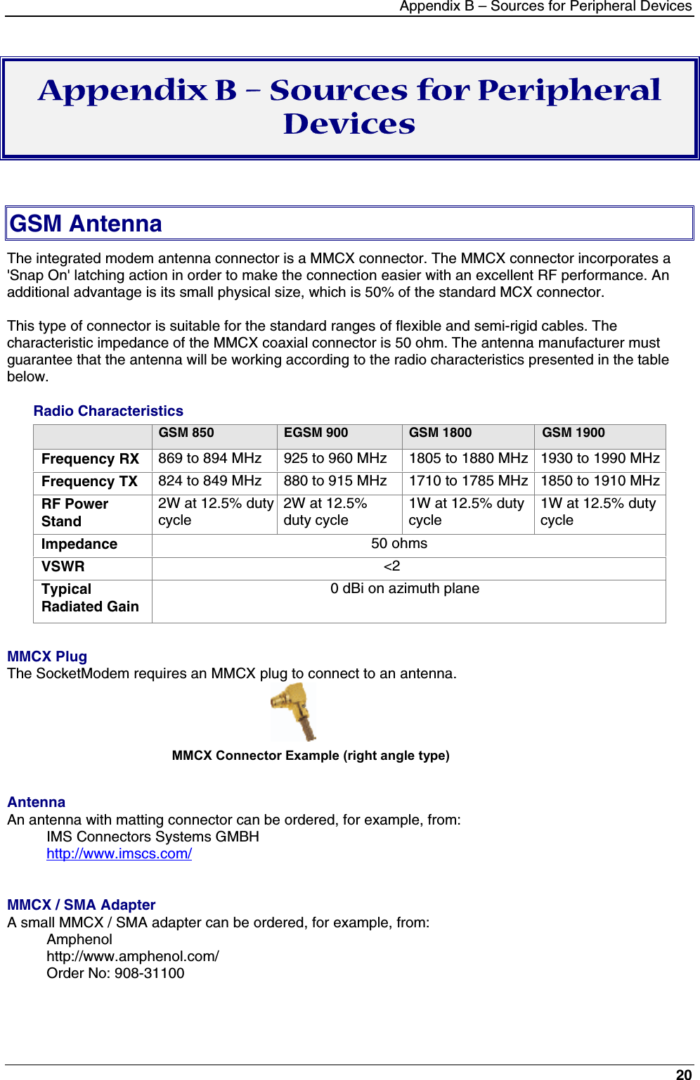 Appendix B – Sources for Peripheral Devices20Appendix B – Sources for PeripheralDevicesGSM AntennaThe integrated modem antenna connector is a MMCX connector. The MMCX connector incorporates a&apos;Snap On&apos; latching action in order to make the connection easier with an excellent RF performance. Anadditional advantage is its small physical size, which is 50% of the standard MCX connector.This type of connector is suitable for the standard ranges of flexible and semi-rigid cables. Thecharacteristic impedance of the MMCX coaxial connector is 50 ohm. The antenna manufacturer mustguarantee that the antenna will be working according to the radio characteristics presented in the tablebelow.Radio CharacteristicsGSM 850 EGSM 900 GSM 1800 GSM 1900Frequency RX 869 to 894 MHz 925 to 960 MHz 1805 to 1880 MHz 1930 to 1990 MHzFrequency TX 824 to 849 MHz 880 to 915 MHz 1710 to 1785 MHz 1850 to 1910 MHzRF PowerStand2W at 12.5% dutycycle2W at 12.5%duty cycle1W at 12.5% dutycycle1W at 12.5% dutycycleImpedance                                                     50 ohmsVSWR                                                        &lt;2TypicalRadiated Gain                                          0 dBi on azimuth planeMMCX PlugThe SocketModem requires an MMCX plug to connect to an antenna.                                             MMCX Connector Example (right angle type)AntennaAn antenna with matting connector can be ordered, for example, from:IMS Connectors Systems GMBHhttp://www.imscs.com/MMCX / SMA AdapterA small MMCX / SMA adapter can be ordered, for example, from:Amphenolhttp://www.amphenol.com/Order No: 908-31100