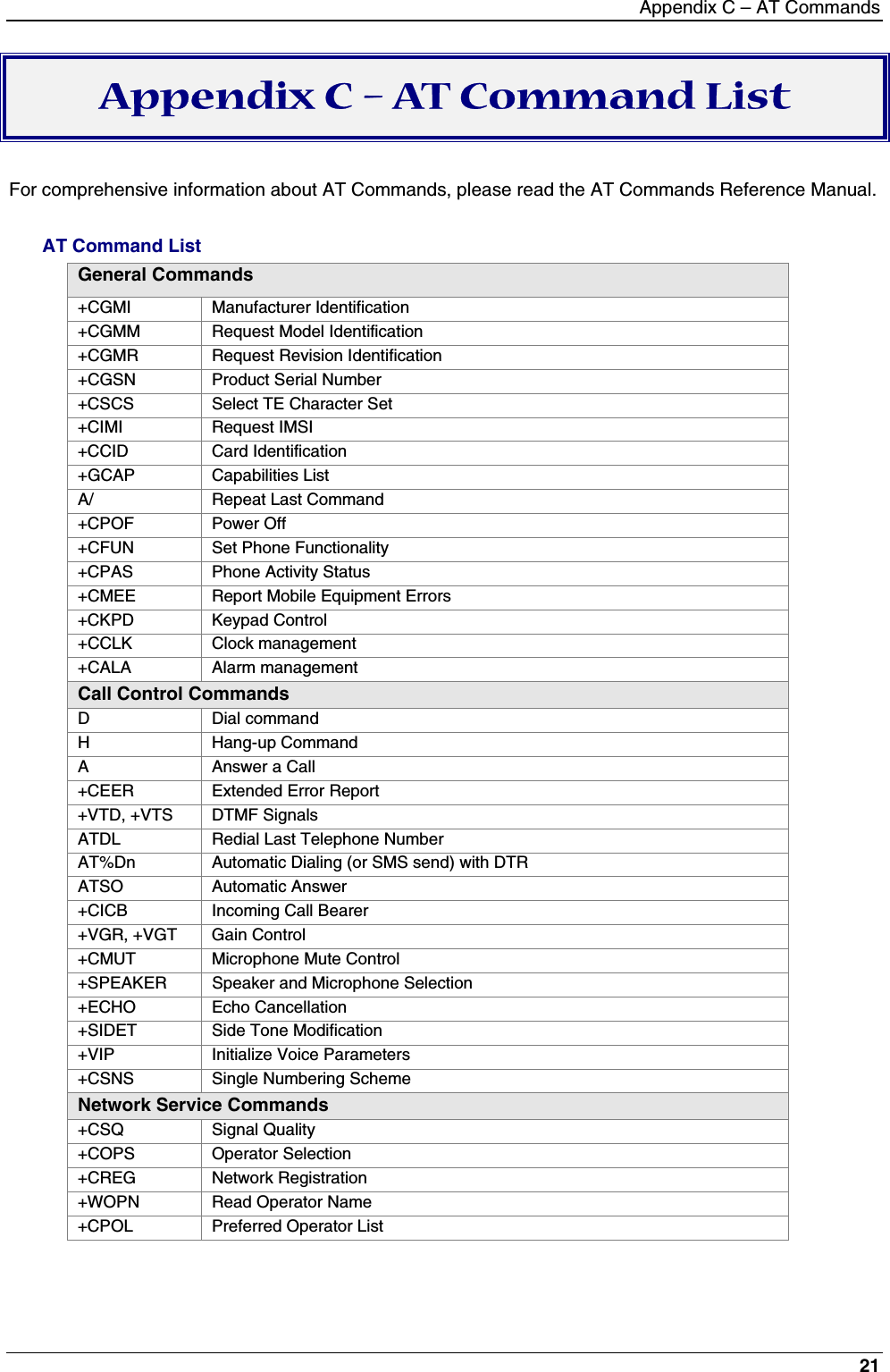 Appendix C – AT Commands21Appendix C – AT Command ListFor comprehensive information about AT Commands, please read the AT Commands Reference Manual.AT Command ListGeneral Commands+CGMI Manufacturer Identification+CGMM Request Model Identification+CGMR Request Revision Identification+CGSN Product Serial Number+CSCS Select TE Character Set+CIMI Request IMSI+CCID Card Identification+GCAP Capabilities ListA/ Repeat Last Command+CPOF Power Off+CFUN Set Phone Functionality+CPAS Phone Activity Status+CMEE Report Mobile Equipment Errors+CKPD Keypad Control+CCLK Clock management+CALA Alarm managementCall Control CommandsD Dial commandH Hang-up CommandA Answer a Call+CEER Extended Error Report+VTD, +VTS DTMF SignalsATDL Redial Last Telephone NumberAT%Dn Automatic Dialing (or SMS send) with DTRATSO Automatic Answer+CICB Incoming Call Bearer+VGR, +VGT Gain Control+CMUT Microphone Mute Control+SPEAKER Speaker and Microphone Selection+ECHO Echo Cancellation+SIDET Side Tone Modification+VIP Initialize Voice Parameters+CSNS Single Numbering SchemeNetwork Service Commands+CSQ Signal Quality+COPS Operator Selection+CREG Network Registration+WOPN Read Operator Name+CPOL Preferred Operator List