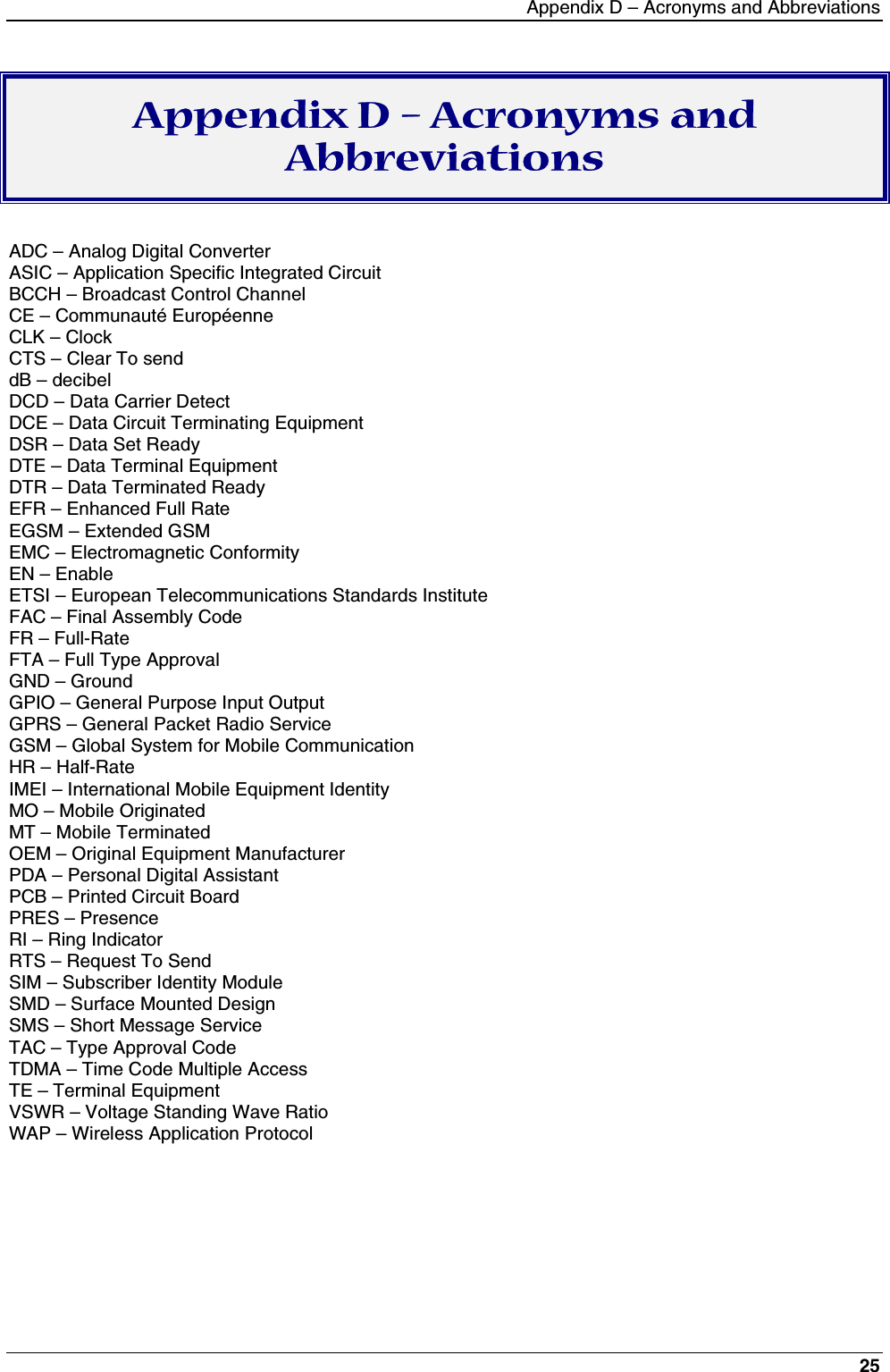 Appendix D – Acronyms and Abbreviations25Appendix D – Acronyms andAbbreviationsADC – Analog Digital ConverterASIC – Application Specific Integrated CircuitBCCH – Broadcast Control ChannelCE – Communauté EuropéenneCLK – ClockCTS – Clear To senddB – decibelDCD – Data Carrier DetectDCE – Data Circuit Terminating EquipmentDSR – Data Set ReadyDTE – Data Terminal EquipmentDTR – Data Terminated ReadyEFR – Enhanced Full RateEGSM – Extended GSMEMC – Electromagnetic ConformityEN – EnableETSI – European Telecommunications Standards InstituteFAC – Final Assembly CodeFR – Full-RateFTA – Full Type ApprovalGND – GroundGPIO – General Purpose Input OutputGPRS – General Packet Radio ServiceGSM – Global System for Mobile CommunicationHR – Half-RateIMEI – International Mobile Equipment IdentityMO – Mobile OriginatedMT – Mobile TerminatedOEM – Original Equipment ManufacturerPDA – Personal Digital AssistantPCB – Printed Circuit BoardPRES – PresenceRI – Ring IndicatorRTS – Request To SendSIM – Subscriber Identity ModuleSMD – Surface Mounted DesignSMS – Short Message ServiceTAC – Type Approval CodeTDMA – Time Code Multiple AccessTE – Terminal EquipmentVSWR – Voltage Standing Wave RatioWAP – Wireless Application Protocol