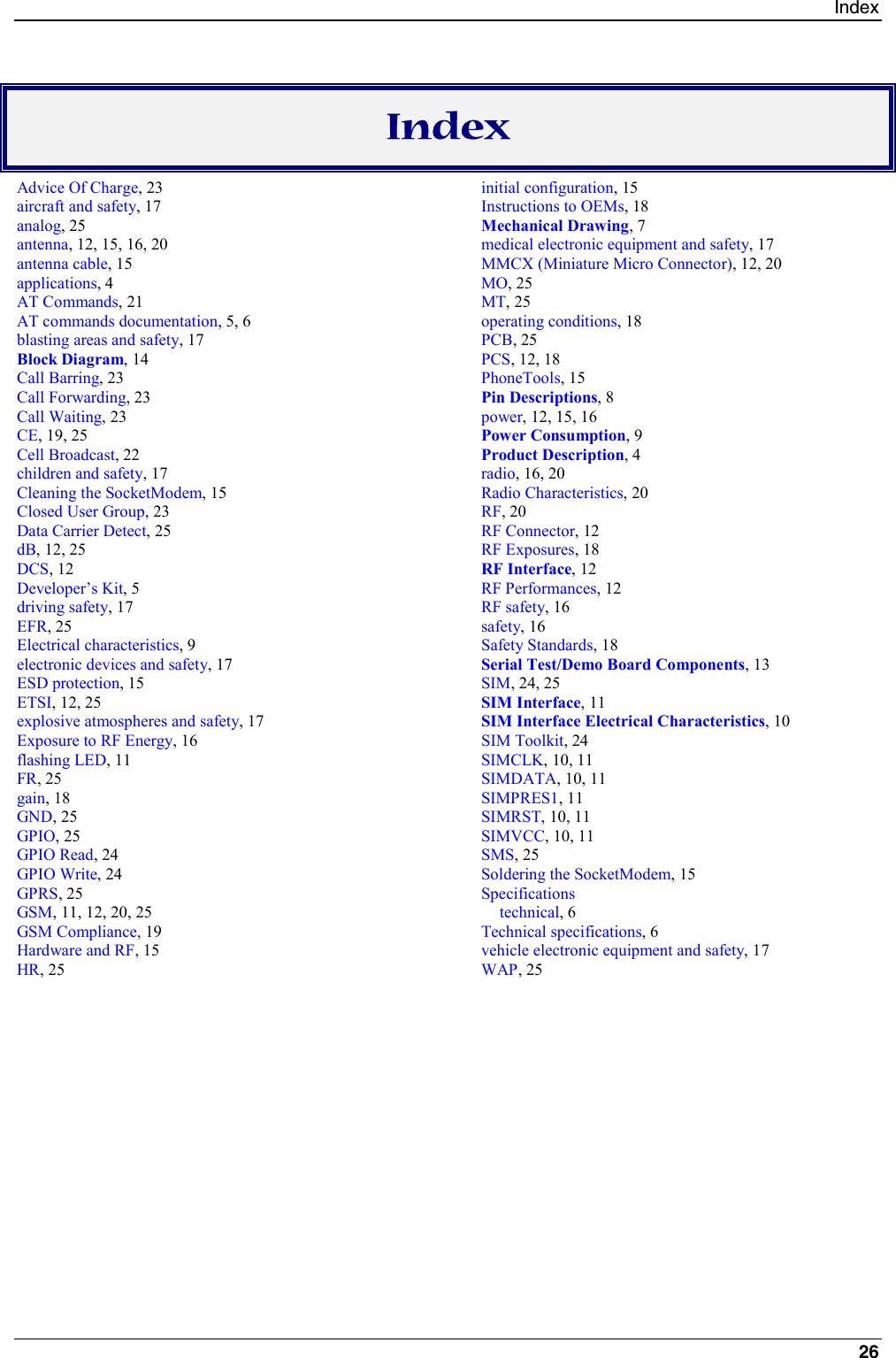 Index26IndexAdvice Of Charge, 23aircraft and safety, 17analog, 25antenna, 12, 15, 16, 20antenna cable, 15applications, 4AT Commands, 21AT commands documentation, 5, 6blasting areas and safety, 17Block Diagram, 14Call Barring, 23Call Forwarding, 23Call Waiting, 23CE, 19, 25Cell Broadcast, 22children and safety, 17Cleaning the SocketModem, 15Closed User Group, 23Data Carrier Detect, 25dB, 12, 25DCS, 12Developer’s Kit, 5driving safety, 17EFR, 25Electrical characteristics, 9electronic devices and safety, 17ESD protection, 15ETSI, 12, 25explosive atmospheres and safety, 17Exposure to RF Energy, 16flashing LED, 11FR, 25gain, 18GND, 25GPIO, 25GPIO Read, 24GPIO Write, 24GPRS, 25GSM, 11, 12, 20, 25GSM Compliance, 19Hardware and RF, 15HR, 25initial configuration, 15Instructions to OEMs, 18Mechanical Drawing, 7medical electronic equipment and safety, 17MMCX (Miniature Micro Connector), 12, 20MO, 25MT, 25operating conditions, 18PCB, 25PCS, 12, 18PhoneTools, 15Pin Descriptions, 8power, 12, 15, 16Power Consumption, 9Product Description, 4radio, 16, 20Radio Characteristics, 20RF, 20RF Connector, 12RF Exposures, 18RF Interface, 12RF Performances, 12RF safety, 16safety, 16Safety Standards, 18Serial Test/Demo Board Components, 13SIM, 24, 25SIM Interface, 11SIM Interface Electrical Characteristics, 10SIM Toolkit, 24SIMCLK, 10, 11SIMDATA, 10, 11SIMPRES1, 11SIMRST, 10, 11SIMVCC, 10, 11SMS, 25Soldering the SocketModem, 15Specificationstechnical, 6Technical specifications, 6vehicle electronic equipment and safety, 17WAP, 25