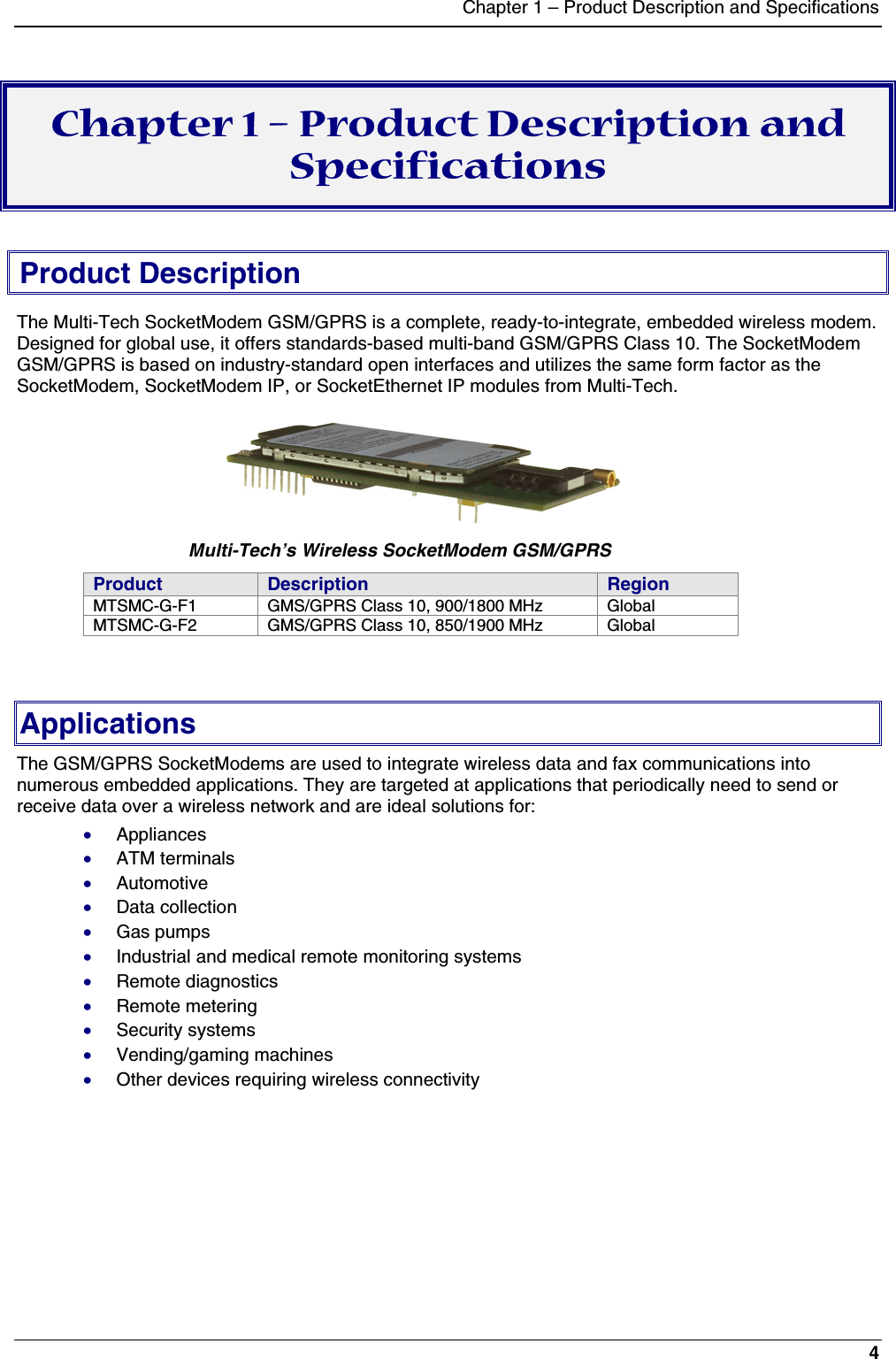 Chapter 1 – Product Description and Specifications4Chapter 1 – Product Description andSpecificationsProduct DescriptionThe Multi-Tech SocketModem GSM/GPRS is a complete, ready-to-integrate, embedded wireless modem.Designed for global use, it offers standards-based multi-band GSM/GPRS Class 10. The SocketModemGSM/GPRS is based on industry-standard open interfaces and utilizes the same form factor as theSocketModem, SocketModem IP, or SocketEthernet IP modules from Multi-Tech.      Multi-Tech’s Wireless SocketModem GSM/GPRSProduct Description RegionMTSMC-G-F1 GMS/GPRS Class 10, 900/1800 MHz GlobalMTSMC-G-F2 GMS/GPRS Class 10, 850/1900 MHz GlobalApplicationsThe GSM/GPRS SocketModems are used to integrate wireless data and fax communications intonumerous embedded applications. They are targeted at applications that periodically need to send orreceive data over a wireless network and are ideal solutions for:· Appliances· ATM terminals· Automotive· Data collection· Gas pumps· Industrial and medical remote monitoring systems· Remote diagnostics· Remote metering· Security systems· Vending/gaming machines· Other devices requiring wireless connectivity