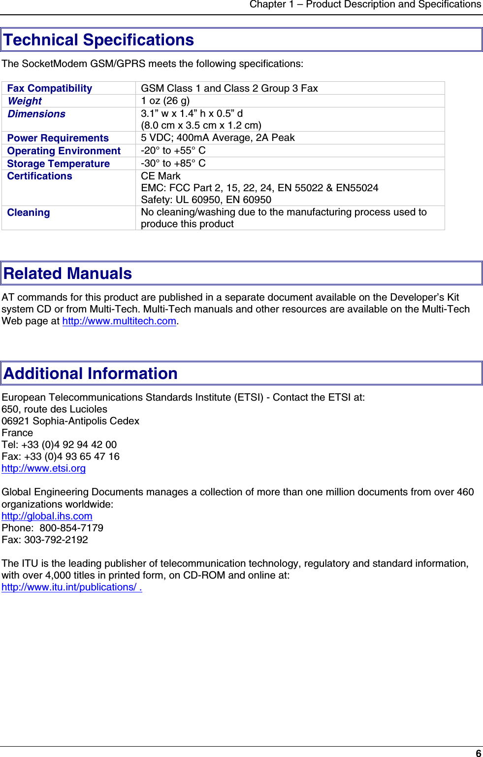 Chapter 1 – Product Description and Specifications6Technical SpecificationsThe SocketModem GSM/GPRS meets the following specifications:Fax Compatibility GSM Class 1 and Class 2 Group 3 FaxWeight 1 oz (26 g)Dimensions 3.1” w x 1.4” h x 0.5” d(8.0 cm x 3.5 cm x 1.2 cm)Power Requirements 5 VDC; 400mA Average, 2A PeakOperating Environment -20° to +55° CStorage Temperature -30° to +85° CCertifications CE MarkEMC: FCC Part 2, 15, 22, 24, EN 55022 &amp; EN55024Safety: UL 60950, EN 60950Cleaning No cleaning/washing due to the manufacturing process used toproduce this productRelated ManualsAT commands for this product are published in a separate document available on the Developer’s Kitsystem CD or from Multi-Tech. Multi-Tech manuals and other resources are available on the Multi-TechWeb page at http://www.multitech.com.Additional InformationEuropean Telecommunications Standards Institute (ETSI) - Contact the ETSI at:650, route des Lucioles06921 Sophia-Antipolis CedexFranceTel: +33 (0)4 92 94 42 00Fax: +33 (0)4 93 65 47 16http://www.etsi.orgGlobal Engineering Documents manages a collection of more than one million documents from over 460organizations worldwide:http://global.ihs.comPhone:  800-854-7179Fax: 303-792-2192The ITU is the leading publisher of telecommunication technology, regulatory and standard information,with over 4,000 titles in printed form, on CD-ROM and online at:http://www.itu.int/publications/ .