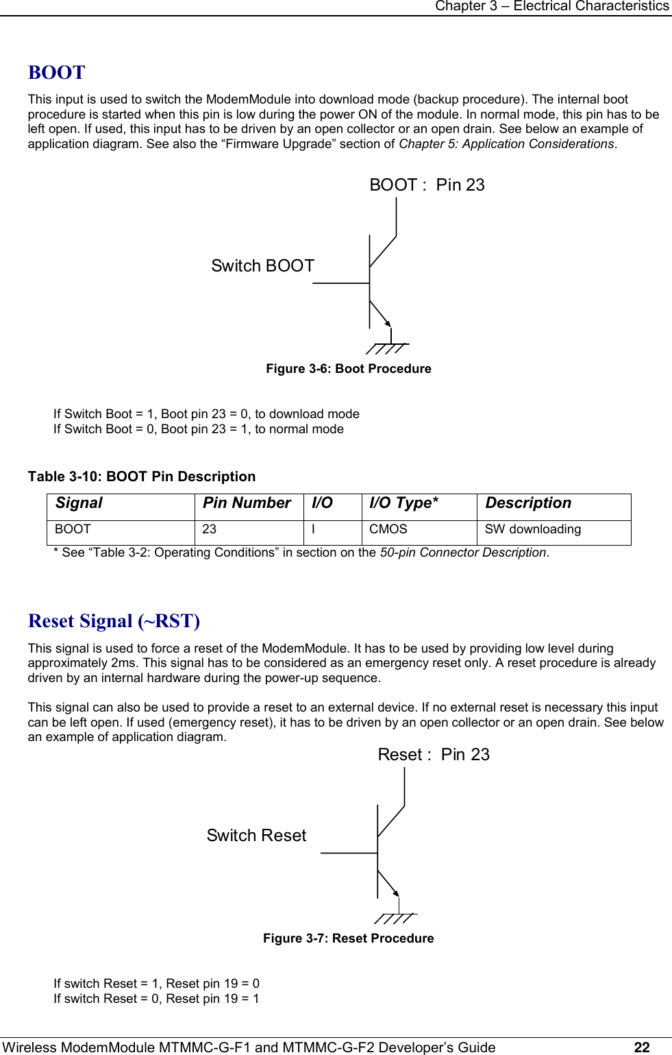 Chapter 3 – Electrical CharacteristicsWireless ModemModule MTMMC-G-F1 and MTMMC-G-F2 Developer’s Guide     22BOOTThis input is used to switch the ModemModule into download mode (backup procedure). The internal bootprocedure is started when this pin is low during the power ON of the module. In normal mode, this pin has to beleft open. If used, this input has to be driven by an open collector or an open drain. See below an example ofapplication diagram. See also the “Firmware Upgrade” section of Chapter 5: Application Considerations.BOOT :  Pin 23Switch BOOTFigure 3-6: Boot ProcedureIf Switch Boot = 1, Boot pin 23 = 0, to download modeIf Switch Boot = 0, Boot pin 23 = 1, to normal modeTable 3-10: BOOT Pin DescriptionSignal Pin Number I/O I/O Type* DescriptionBOOT 23 I CMOS SW downloading* See “Table 3-2: Operating Conditions” in section on the 50-pin Connector Description.Reset Signal (~RST)This signal is used to force a reset of the ModemModule. It has to be used by providing low level duringapproximately 2ms. This signal has to be considered as an emergency reset only. A reset procedure is alreadydriven by an internal hardware during the power-up sequence.This signal can also be used to provide a reset to an external device. If no external reset is necessary this inputcan be left open. If used (emergency reset), it has to be driven by an open collector or an open drain. See belowan example of application diagram.Reset :  Pin 23Switch ResetFigure 3-7: Reset ProcedureIf switch Reset = 1, Reset pin 19 = 0If switch Reset = 0, Reset pin 19 = 1