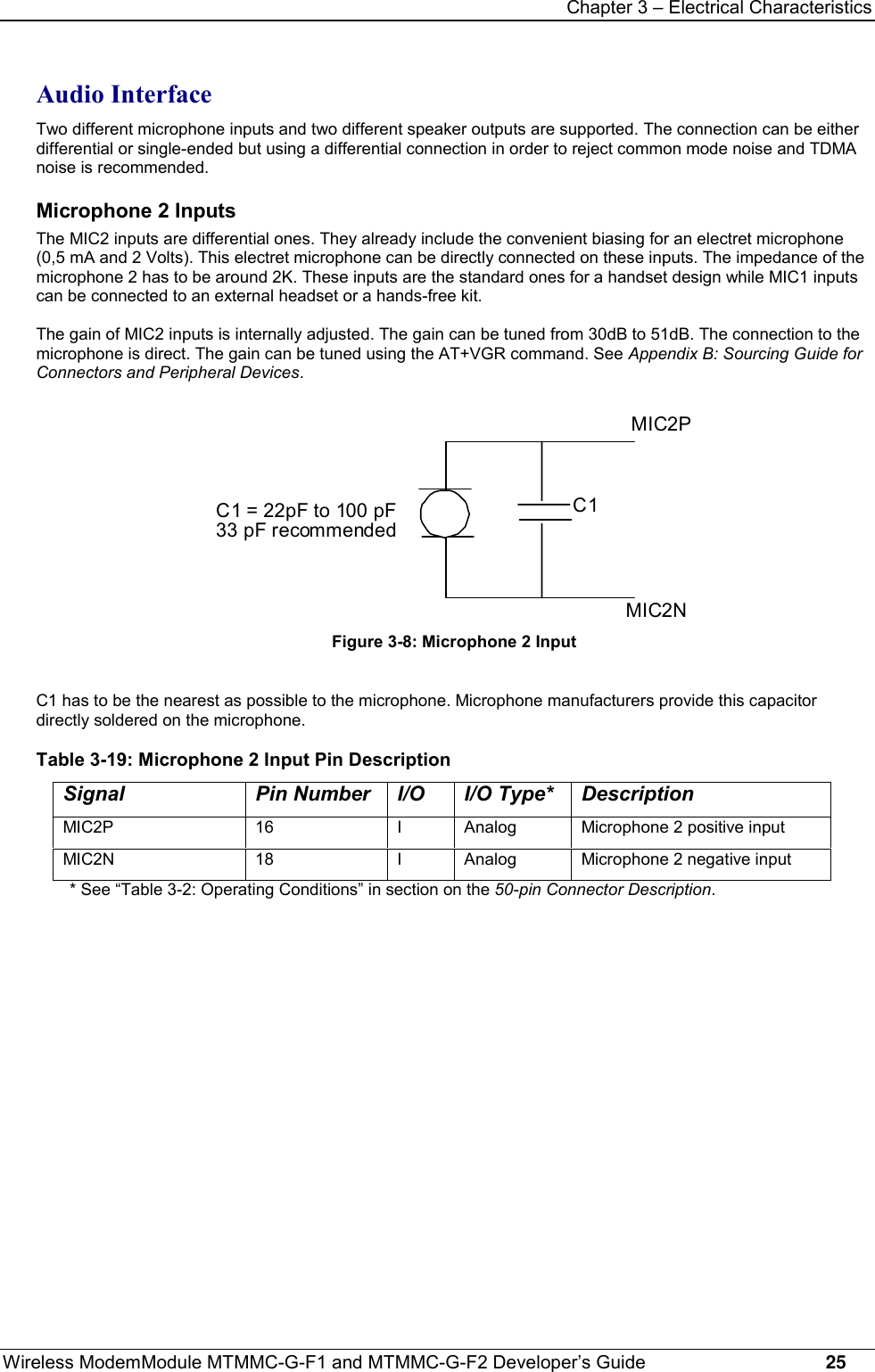 Chapter 3 – Electrical CharacteristicsWireless ModemModule MTMMC-G-F1 and MTMMC-G-F2 Developer’s Guide     25Audio InterfaceTwo different microphone inputs and two different speaker outputs are supported. The connection can be eitherdifferential or single-ended but using a differential connection in order to reject common mode noise and TDMAnoise is recommended.Microphone 2 InputsThe MIC2 inputs are differential ones. They already include the convenient biasing for an electret microphone(0,5 mA and 2 Volts). This electret microphone can be directly connected on these inputs. The impedance of themicrophone 2 has to be around 2K. These inputs are the standard ones for a handset design while MIC1 inputscan be connected to an external headset or a hands-free kit.The gain of MIC2 inputs is internally adjusted. The gain can be tuned from 30dB to 51dB. The connection to themicrophone is direct. The gain can be tuned using the AT+VGR command. See Appendix B: Sourcing Guide forConnectors and Peripheral Devices.MIC2NMIC2PC1C1 = 22pF to 100 pF33 pF recommendedFigure 3-8: Microphone 2 InputC1 has to be the nearest as possible to the microphone. Microphone manufacturers provide this capacitordirectly soldered on the microphone.Table 3-19: Microphone 2 Input Pin DescriptionSignal Pin Number I/O I/O Type* DescriptionMIC2P 16 I Analog Microphone 2 positive inputMIC2N 18 I Analog Microphone 2 negative input* See “Table 3-2: Operating Conditions” in section on the 50-pin Connector Description.