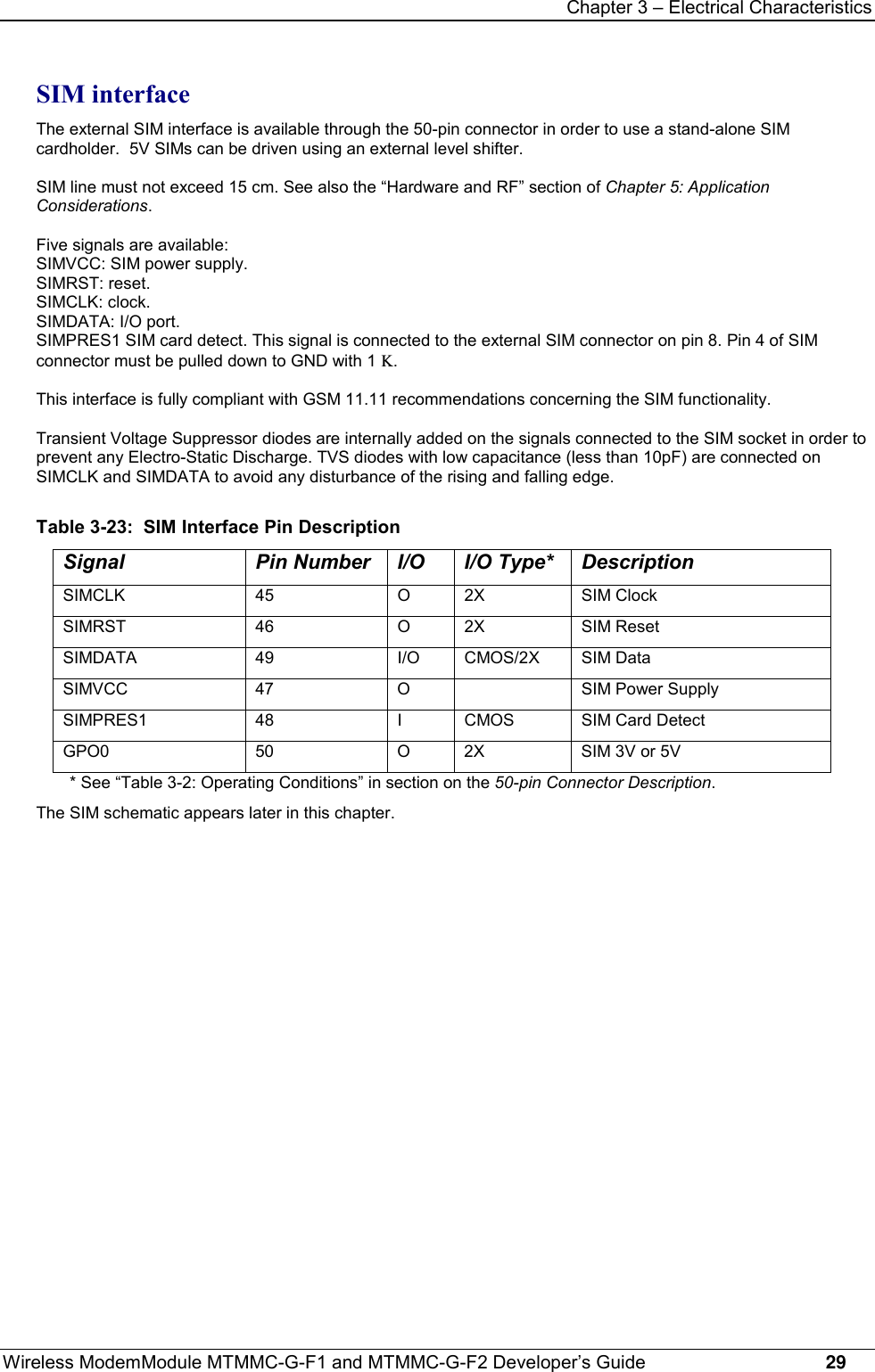 Chapter 3 – Electrical CharacteristicsWireless ModemModule MTMMC-G-F1 and MTMMC-G-F2 Developer’s Guide     29SIM interfaceThe external SIM interface is available through the 50-pin connector in order to use a stand-alone SIMcardholder.  5V SIMs can be driven using an external level shifter.SIM line must not exceed 15 cm. See also the “Hardware and RF” section of Chapter 5: ApplicationConsiderations.Five signals are available:SIMVCC: SIM power supply.SIMRST: reset.SIMCLK: clock.SIMDATA: I/O port.SIMPRES1 SIM card detect. This signal is connected to the external SIM connector on pin 8. Pin 4 of SIMconnector must be pulled down to GND with 1 K.This interface is fully compliant with GSM 11.11 recommendations concerning the SIM functionality.Transient Voltage Suppressor diodes are internally added on the signals connected to the SIM socket in order toprevent any Electro-Static Discharge. TVS diodes with low capacitance (less than 10pF) are connected onSIMCLK and SIMDATA to avoid any disturbance of the rising and falling edge.Table 3-23:  SIM Interface Pin DescriptionSignal Pin Number I/O I/O Type* DescriptionSIMCLK 45 O 2X SIM ClockSIMRST 46 O 2X SIM ResetSIMDATA 49 I/O CMOS/2X SIM DataSIMVCC 47 O SIM Power SupplySIMPRES1 48 I CMOS SIM Card DetectGPO0 50 O 2X SIM 3V or 5V* See “Table 3-2: Operating Conditions” in section on the 50-pin Connector Description.The SIM schematic appears later in this chapter.