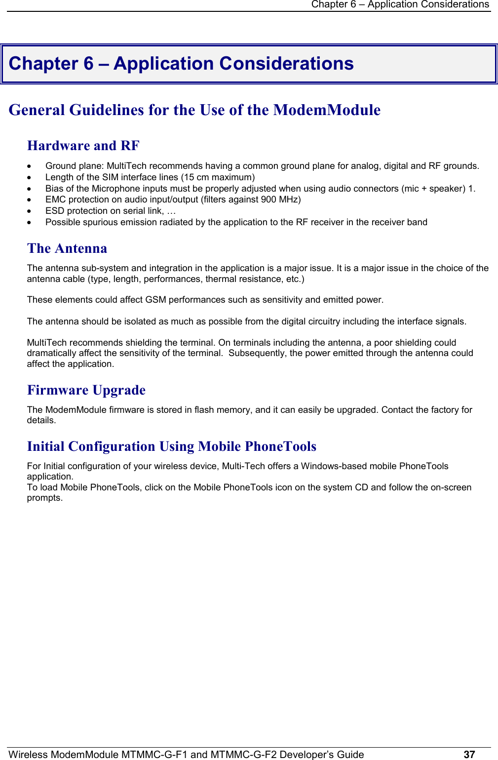 Chapter 6 – Application ConsiderationsWireless ModemModule MTMMC-G-F1 and MTMMC-G-F2 Developer’s Guide     37Chapter 6 – Application ConsiderationsGeneral Guidelines for the Use of the ModemModuleHardware and RF·  Ground plane: MultiTech recommends having a common ground plane for analog, digital and RF grounds.·  Length of the SIM interface lines (15 cm maximum)·  Bias of the Microphone inputs must be properly adjusted when using audio connectors (mic + speaker) 1.·  EMC protection on audio input/output (filters against 900 MHz)·  ESD protection on serial link, …·  Possible spurious emission radiated by the application to the RF receiver in the receiver bandThe AntennaThe antenna sub-system and integration in the application is a major issue. It is a major issue in the choice of theantenna cable (type, length, performances, thermal resistance, etc.)These elements could affect GSM performances such as sensitivity and emitted power.The antenna should be isolated as much as possible from the digital circuitry including the interface signals.MultiTech recommends shielding the terminal. On terminals including the antenna, a poor shielding coulddramatically affect the sensitivity of the terminal.  Subsequently, the power emitted through the antenna couldaffect the application.Firmware UpgradeThe ModemModule firmware is stored in flash memory, and it can easily be upgraded. Contact the factory fordetails.Initial Configuration Using Mobile PhoneToolsFor Initial configuration of your wireless device, Multi-Tech offers a Windows-based mobile PhoneToolsapplication.To load Mobile PhoneTools, click on the Mobile PhoneTools icon on the system CD and follow the on-screenprompts.