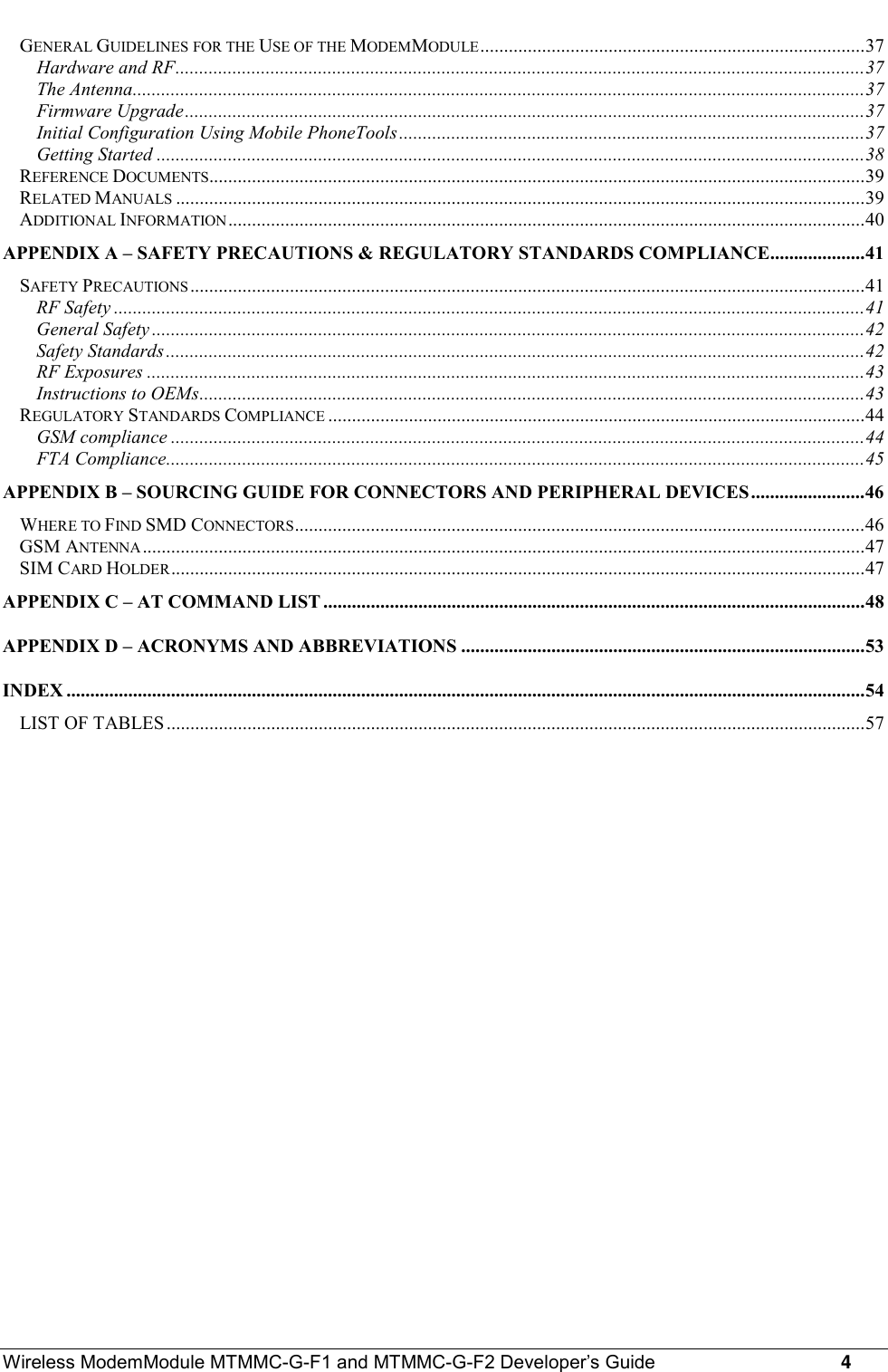 Wireless ModemModule MTMMC-G-F1 and MTMMC-G-F2 Developer’s Guide     4GENERAL GUIDELINES FOR THE USE OF THE MODEMMODULE.................................................................................37Hardware and RF.................................................................................................................................................37The Antenna..........................................................................................................................................................37Firmware Upgrade...............................................................................................................................................37Initial Configuration Using Mobile PhoneTools..................................................................................................37Getting Started .....................................................................................................................................................38REFERENCE DOCUMENTS..........................................................................................................................................39RELATED MANUALS .................................................................................................................................................39ADDITIONAL INFORMATION......................................................................................................................................40APPENDIX A – SAFETY PRECAUTIONS &amp; REGULATORY STANDARDS COMPLIANCE....................41SAFETY PRECAUTIONS..............................................................................................................................................41RF Safety ..............................................................................................................................................................41General Safety ......................................................................................................................................................42Safety Standards...................................................................................................................................................42RF Exposures .......................................................................................................................................................43Instructions to OEMs............................................................................................................................................43REGULATORY STANDARDS COMPLIANCE .................................................................................................................44GSM compliance ..................................................................................................................................................44FTA Compliance...................................................................................................................................................45APPENDIX B – SOURCING GUIDE FOR CONNECTORS AND PERIPHERAL DEVICES........................46WHERE TO FIND SMD CONNECTORS........................................................................................................................46GSM ANTENNA........................................................................................................................................................47SIM CARD HOLDER..................................................................................................................................................47APPENDIX C – AT COMMAND LIST ..................................................................................................................48APPENDIX D – ACRONYMS AND ABBREVIATIONS .....................................................................................53INDEX ........................................................................................................................................................................54LIST OF TABLES...................................................................................................................................................57