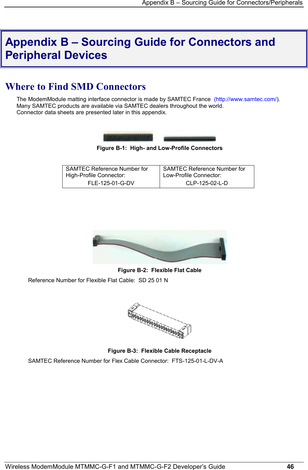 Appendix B – Sourcing Guide for Connectors/PeripheralsWireless ModemModule MTMMC-G-F1 and MTMMC-G-F2 Developer’s Guide     46Appendix B – Sourcing Guide for Connectors andPeripheral DevicesWhere to Find SMD ConnectorsThe ModemModule matting interface connector is made by SAMTEC France  (http://www.samtec.com/).Many SAMTEC products are available via SAMTEC dealers throughout the world.Connector data sheets are presented later in this appendix.Figure B-1:  High- and Low-Profile ConnectorsSAMTEC Reference Number forHigh-Profile Connector:FLE-125-01-G-DVSAMTEC Reference Number forLow-Profile Connector:CLP-125-02-L-DFigure B-2:  Flexible Flat CableReference Number for Flexible Flat Cable:  SD 25 01 NFigure B-3:  Flexible Cable ReceptacleSAMTEC Reference Number for Flex Cable Connector:  FTS-125-01-L-DV-A