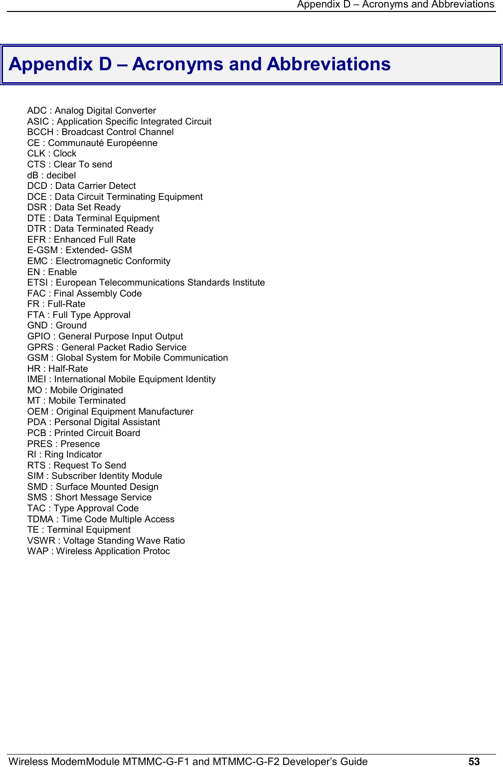 Appendix D – Acronyms and AbbreviationsWireless ModemModule MTMMC-G-F1 and MTMMC-G-F2 Developer’s Guide     53Appendix D – Acronyms and AbbreviationsADC : Analog Digital ConverterASIC : Application Specific Integrated CircuitBCCH : Broadcast Control ChannelCE : Communauté EuropéenneCLK : ClockCTS : Clear To senddB : decibelDCD : Data Carrier DetectDCE : Data Circuit Terminating EquipmentDSR : Data Set ReadyDTE : Data Terminal EquipmentDTR : Data Terminated ReadyEFR : Enhanced Full RateE-GSM : Extended- GSMEMC : Electromagnetic ConformityEN : EnableETSI : European Telecommunications Standards InstituteFAC : Final Assembly CodeFR : Full-RateFTA : Full Type ApprovalGND : GroundGPIO : General Purpose Input OutputGPRS : General Packet Radio ServiceGSM : Global System for Mobile CommunicationHR : Half-RateIMEI : International Mobile Equipment IdentityMO : Mobile OriginatedMT : Mobile TerminatedOEM : Original Equipment ManufacturerPDA : Personal Digital AssistantPCB : Printed Circuit BoardPRES : PresenceRI : Ring IndicatorRTS : Request To SendSIM : Subscriber Identity ModuleSMD : Surface Mounted DesignSMS : Short Message ServiceTAC : Type Approval CodeTDMA : Time Code Multiple AccessTE : Terminal EquipmentVSWR : Voltage Standing Wave RatioWAP : Wireless Application Protoc