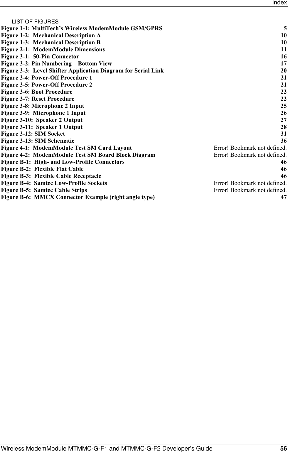 IndexWireless ModemModule MTMMC-G-F1 and MTMMC-G-F2 Developer’s Guide 56LIST OF FIGURESFigure 1-1: MultiTech’s Wireless ModemModule GSM/GPRS 5Figure 1-2:  Mechanical Description A 10Figure 1-3:  Mechanical Description B 10Figure 2-1:  ModemModule Dimensions 11Figure 3-1:  50-Pin Connector 16Figure 3-2: Pin Numbering – Bottom View 17Figure 3-3:  Level Shifter Application Diagram for Serial Link 20Figure 3-4: Power-Off Procedure 1 21Figure 3-5: Power-Off Procedure 2 21Figure 3-6: Boot Procedure 22Figure 3-7: Reset Procedure 22Figure 3-8: Microphone 2 Input 25Figure 3-9:  Microphone 1 Input 26Figure 3-10:  Speaker 2 Output 27Figure 3-11:  Speaker 1 Output 28Figure 3-12: SIM Socket 31Figure 3-13: SIM Schematic 36Figure 4-1:  ModemModule Test SM Card Layout Error! Bookmark not defined.Figure 4-2:  ModemModule Test SM Board Block Diagram Error! Bookmark not defined.Figure B-1:  High- and Low-Profile Connectors 46Figure B-2:  Flexible Flat Cable 46Figure B-3:  Flexible Cable Receptacle 46Figure B-4:  Samtec Low-Profile Sockets Error! Bookmark not defined.Figure B-5:  Samtec Cable Strips Error! Bookmark not defined.Figure B-6:  MMCX Connector Example (right angle type) 47