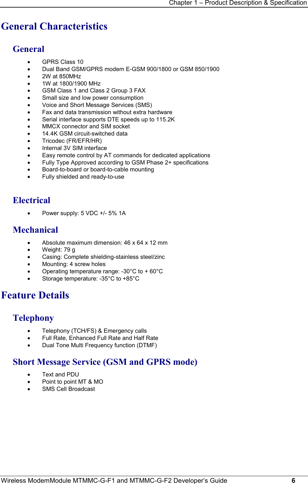 Chapter 1 – Product Description &amp; SpecificationWireless ModemModule MTMMC-G-F1 and MTMMC-G-F2 Developer’s Guide     6General CharacteristicsGeneral·  GPRS Class 10·  Dual Band GSM/GPRS modem E-GSM 900/1800 or GSM 850/1900·  2W at 850MHz·  1W at 1800/1900 MHz·  GSM Class 1 and Class 2 Group 3 FAX·  Small size and low power consumption·  Voice and Short Message Services (SMS)·  Fax and data transmission without extra hardware·  Serial interface supports DTE speeds up to 115.2K·  MMCX connector and SIM socket·  14.4K GSM circuit-switched data· Tricodec (FR/EFR/HR)·  Internal 3V SIM interface·  Easy remote control by AT commands for dedicated applications·  Fully Type Approved according to GSM Phase 2+ specifications·  Board-to-board or board-to-cable mounting·  Fully shielded and ready-to-useElectrical·  Power supply: 5 VDC +/- 5% 1AMechanical·  Absolute maximum dimension: 46 x 64 x 12 mm·  Weight: 79 g·  Casing: Complete shielding-stainless steel/zinc·  Mounting: 4 screw holes·  Operating temperature range: -30°C to + 60°C·  Storage temperature: -35°C to +85°CFeature DetailsTelephony·  Telephony (TCH/FS) &amp; Emergency calls·  Full Rate, Enhanced Full Rate and Half Rate·  Dual Tone Multi Frequency function (DTMF)Short Message Service (GSM and GPRS mode)·  Text and PDU·  Point to point MT &amp; MO·  SMS Cell Broadcast