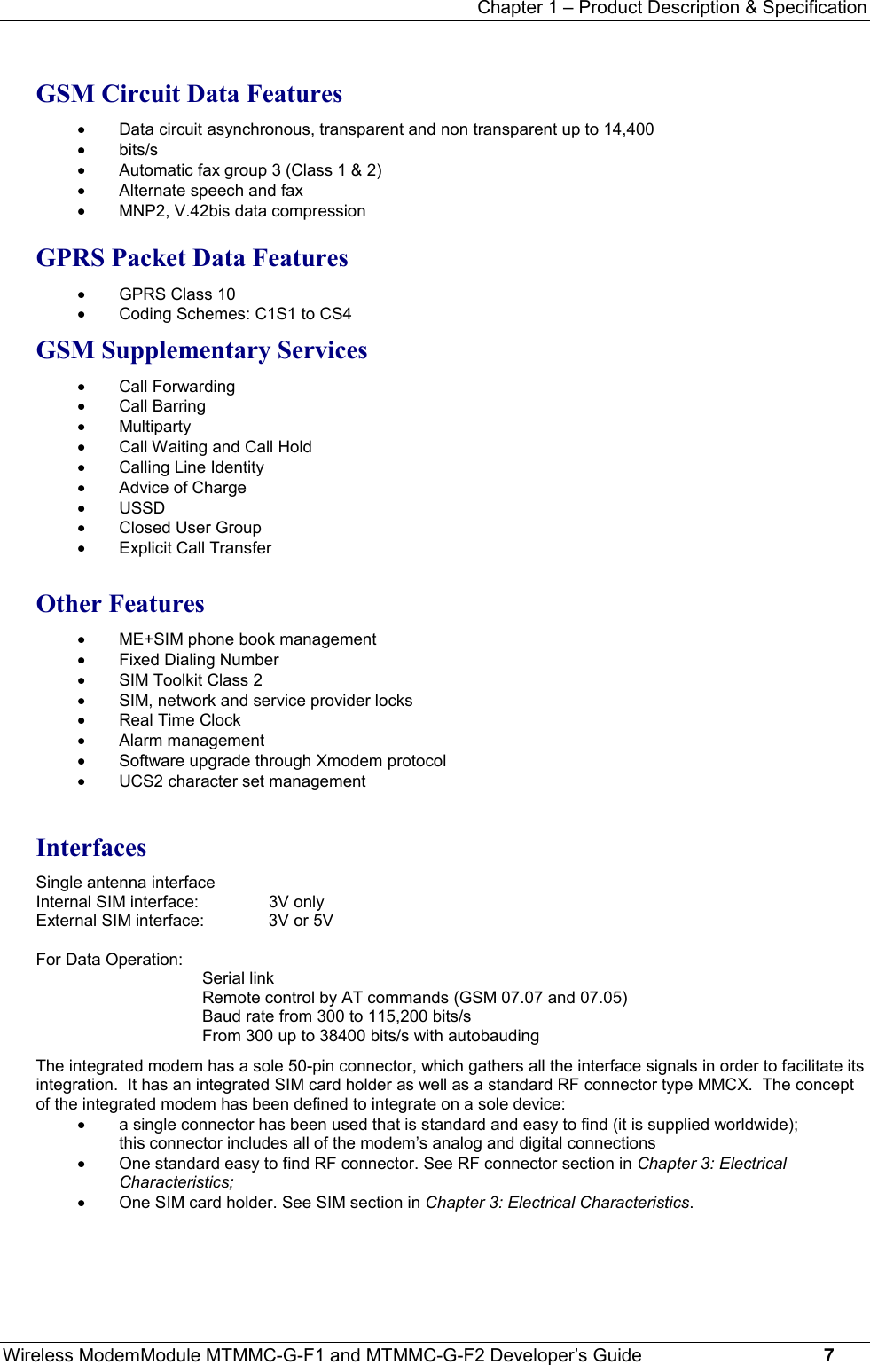 Chapter 1 – Product Description &amp; SpecificationWireless ModemModule MTMMC-G-F1 and MTMMC-G-F2 Developer’s Guide     7GSM Circuit Data Features·  Data circuit asynchronous, transparent and non transparent up to 14,400· bits/s·  Automatic fax group 3 (Class 1 &amp; 2)·  Alternate speech and fax·  MNP2, V.42bis data compressionGPRS Packet Data Features·  GPRS Class 10·  Coding Schemes: C1S1 to CS4GSM Supplementary Services· Call Forwarding· Call Barring· Multiparty·  Call Waiting and Call Hold·  Calling Line Identity·  Advice of Charge· USSD·  Closed User Group·  Explicit Call TransferOther Features·  ME+SIM phone book management·  Fixed Dialing Number·  SIM Toolkit Class 2·  SIM, network and service provider locks·  Real Time Clock· Alarm management·  Software upgrade through Xmodem protocol·  UCS2 character set managementInterfacesSingle antenna interfaceInternal SIM interface:  3V onlyExternal SIM interface:  3V or 5VFor Data Operation:Serial linkRemote control by AT commands (GSM 07.07 and 07.05)Baud rate from 300 to 115,200 bits/sFrom 300 up to 38400 bits/s with autobaudingThe integrated modem has a sole 50-pin connector, which gathers all the interface signals in order to facilitate itsintegration.  It has an integrated SIM card holder as well as a standard RF connector type MMCX.  The conceptof the integrated modem has been defined to integrate on a sole device:·  a single connector has been used that is standard and easy to find (it is supplied worldwide);this connector includes all of the modem’s analog and digital connections·  One standard easy to find RF connector. See RF connector section in Chapter 3: ElectricalCharacteristics;·  One SIM card holder. See SIM section in Chapter 3: Electrical Characteristics.