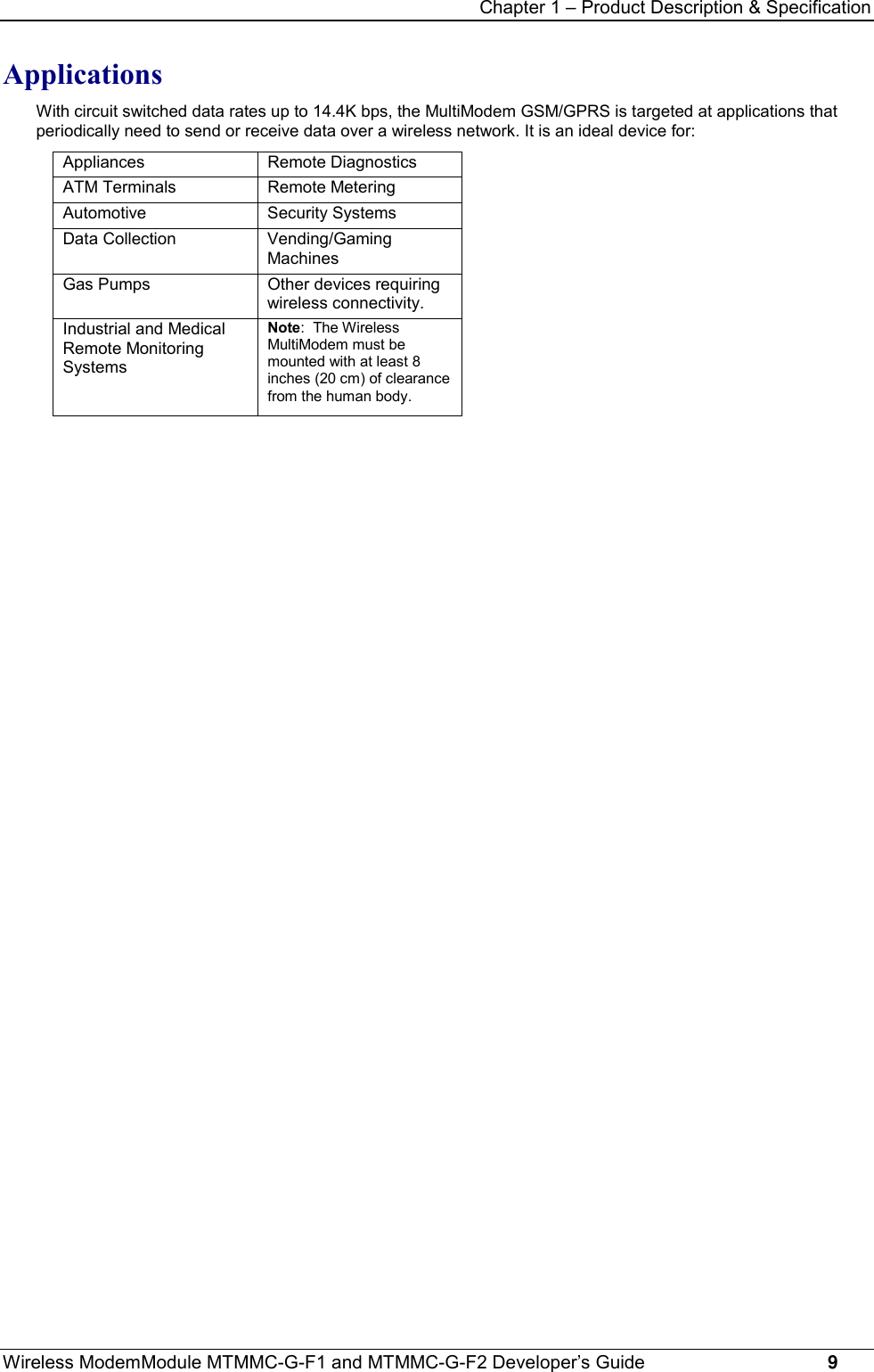 Chapter 1 – Product Description &amp; SpecificationWireless ModemModule MTMMC-G-F1 and MTMMC-G-F2 Developer’s Guide     9ApplicationsWith circuit switched data rates up to 14.4K bps, the MultiModem GSM/GPRS is targeted at applications thatperiodically need to send or receive data over a wireless network. It is an ideal device for:Appliances Remote DiagnosticsATM Terminals Remote MeteringAutomotive Security SystemsData Collection Vending/GamingMachinesGas Pumps Other devices requiringwireless connectivity.Industrial and MedicalRemote MonitoringSystemsNote:  The WirelessMultiModem must bemounted with at least 8inches (20 cm) of clearancefrom the human body.