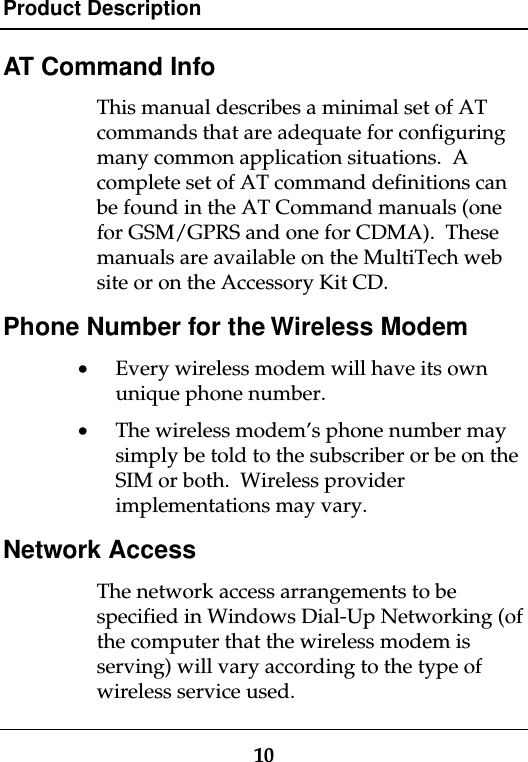 Product Description10AT Command InfoThis manual describes a minimal set of ATcommands that are adequate for configuringmany common application situations.  Acomplete set of AT command definitions canbe found in the AT Command manuals (onefor GSM/GPRS and one for CDMA).  Thesemanuals are available on the MultiTech website or on the Accessory Kit CD.Phone Number for the Wireless Modem· Every wireless modem will have its ownunique phone number.· The wireless modem’s phone number maysimply be told to the subscriber or be on theSIM or both.  Wireless providerimplementations may vary.Network AccessThe network access arrangements to bespecified in Windows Dial-Up Networking (ofthe computer that the wireless modem isserving) will vary according to the type ofwireless service used.