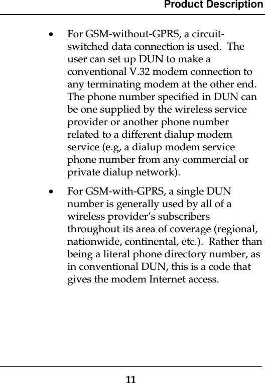 Product Description11· For GSM-without-GPRS, a circuit-switched data connection is used.  Theuser can set up DUN to make aconventional V.32 modem connection toany terminating modem at the other end.The phone number specified in DUN canbe one supplied by the wireless serviceprovider or another phone numberrelated to a different dialup modemservice (e.g, a dialup modem servicephone number from any commercial orprivate dialup network).· For GSM-with-GPRS, a single DUNnumber is generally used by all of awireless provider’s subscribersthroughout its area of coverage (regional,nationwide, continental, etc.).  Rather thanbeing a literal phone directory number, asin conventional DUN, this is a code thatgives the modem Internet access.