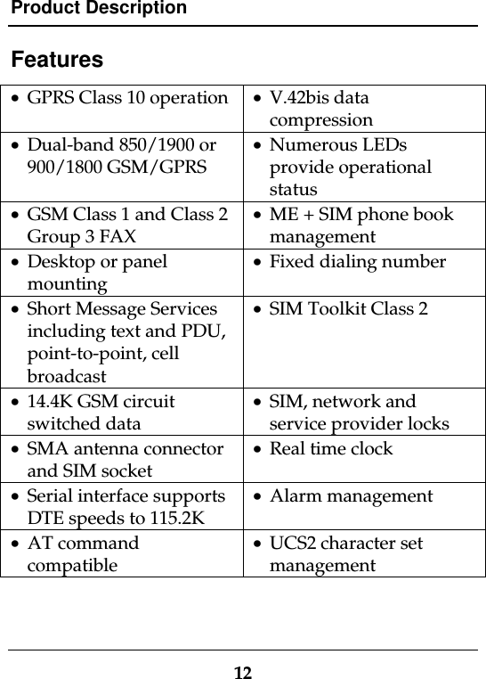 Product Description12Features· GPRS Class 10 operation · V.42bis datacompression· Dual-band 850/1900 or900/1800 GSM/GPRS· Numerous LEDsprovide operationalstatus· GSM Class 1 and Class 2Group 3 FAX· ME + SIM phone bookmanagement· Desktop or panelmounting· Fixed dialing number· Short Message Servicesincluding text and PDU,point-to-point, cellbroadcast· SIM Toolkit Class 2· 14.4K GSM circuitswitched data· SIM, network andservice provider locks· SMA antenna connectorand SIM socket· Real time clock· Serial interface supportsDTE speeds to 115.2K· Alarm management· AT commandcompatible· UCS2 character setmanagement