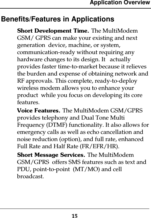 Application Overview15Benefits/Features in ApplicationsShort Development Time. The MultiModemGSM/ GPRS can make your existing and nextgeneration  device, machine, or system,communication-ready without requiring anyhardware changes to its design. It   actuallyprovides faster time-to-market because it relievesthe burden and expense of obtaining network andRF approvals. This complete, ready-to-deploywireless modem allows you to enhance yourproduct  while you focus on developing its corefeatures.Voice Features. The MultiModem GSM/GPRSprovides telephony and Dual Tone MultiFrequency (DTMF) functionality. It also allows foremergency calls as well as echo cancellation andnoise reduction (option), and full rate, enhancedFull Rate and Half Rate (FR/EFR/HR).Short Message Services. The MultiModemGSM/GPRS  offers SMS features such as text andPDU, point-to-point  (MT/MO) and cellbroadcast.