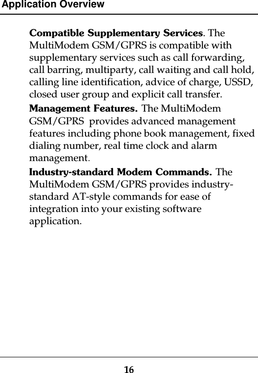 Application Overview16Compatible Supplementary Services. TheMultiModem GSM/GPRS is compatible withsupplementary services such as call forwarding,call barring, multiparty, call waiting and call hold,calling line identification, advice of charge, USSD,closed user group and explicit call transfer.Management Features. The MultiModemGSM/GPRS  provides advanced managementfeatures including phone book management, fixeddialing number, real time clock and alarmmanagement.Industry-standard Modem Commands. TheMultiModem GSM/GPRS provides industry-standard AT-style commands for ease ofintegration into your existing softwareapplication.