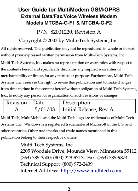 2User Guide for MultiModem GSM/GPRSExternal Data/Fax/Voice Wireless ModemModels MTCBA-G-F1 &amp; MTCBA-G-F2P/N  82001220, Revision ACopyright © 2003 by Multi-Tech Systems, Inc.All rights reserved. This publication may not be reproduced, in whole or in part,without prior expressed written permission from Multi-Tech Systems, Inc.Multi-Tech Systems, Inc. makes no representation or warranties with respect tothe contents hereof and specifically disclaims any implied warranties ofmerchantability or fitness for any particular purpose. Furthermore, Multi-TechSystems, Inc. reserves the right to revise this publication and to make changesfrom time to time in the content hereof without obligation of Multi-Tech Systems,Inc., to notify any person or organization of such revisions or changes.Revision Date DescriptionA 5/01/03 Initial Release, Rev A.Multi-Tech, MultiMobile and the Multi-Tech logo are trademarks of Multi-TechSystems, Inc.  Windows is a registered trademarks of Microsoft in the U.S. andother countries. Other trademarks and trade names mentioned in thispublication belong to their respective owners.Multi-Tech Systems, Inc.2205 Woodale Drive, Mounds View, Minnesota 55112(763) 785-3500; (800) 328-9717;  Fax  (763) 785-9874Technical Support  (800) 972-2439Internet Address:  http://www.multitech.com