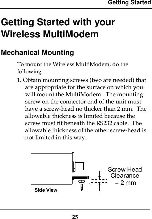 Getting Started25Getting Started with yourWireless MultiModemMechanical MountingTo mount the Wireless MultiModem, do thefollowing:1. Obtain mounting screws (two are needed) thatare appropriate for the surface on which youwill mount the MultiModem.  The mountingscrew on the connector end of the unit musthave a screw-head no thicker than 2 mm.  Theallowable thickness is limited because thescrew must fit beneath the RS232 cable.  Theallowable thickness of the other screw-head isnot limited in this way.= 2 mmScrew HeadClearanceSide View