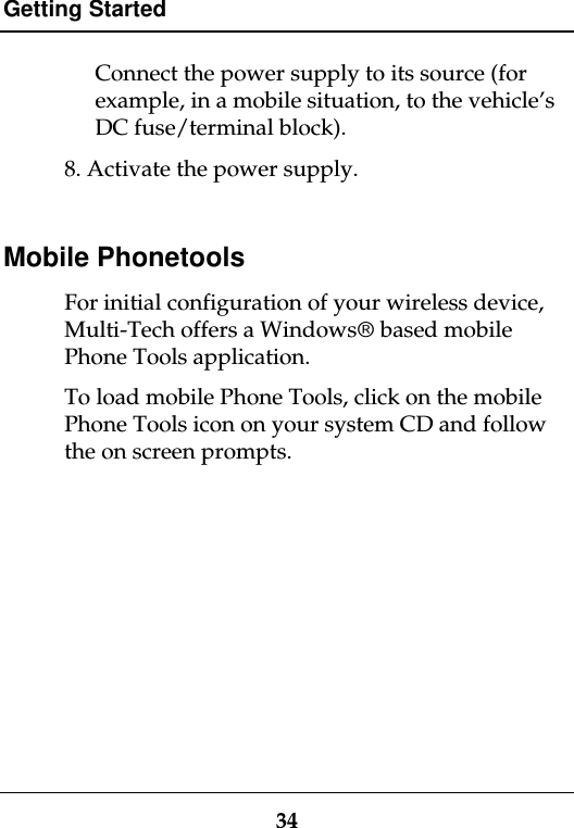 Getting Started34Connect the power supply to its source (forexample, in a mobile situation, to the vehicle’sDC fuse/terminal block).8. Activate the power supply.Mobile PhonetoolsFor initial configuration of your wireless device,Multi-Tech offers a Windowsâ based mobilePhone Tools application.To load mobile Phone Tools, click on the mobilePhone Tools icon on your system CD and followthe on screen prompts.