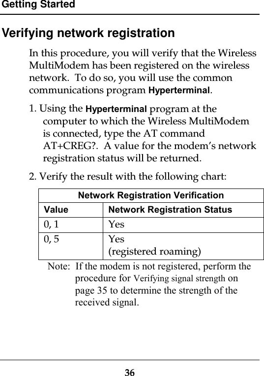 Getting Started36Verifying network registrationIn this procedure, you will verify that the WirelessMultiModem has been registered on the wirelessnetwork.  To do so, you will use the commoncommunications program Hyperterminal.1. Using the Hyperterminal program at thecomputer to which the Wireless MultiModemis connected, type the AT commandAT+CREG?.  A value for the modem’s networkregistration status will be returned.2. Verify the result with the following chart:Network Registration VerificationValue Network Registration Status0, 1 Yes0, 5 Yes(registered roaming)Note:  If the modem is not registered, perform theprocedure for Verifying signal strength onpage 35 to determine the strength of thereceived signal.