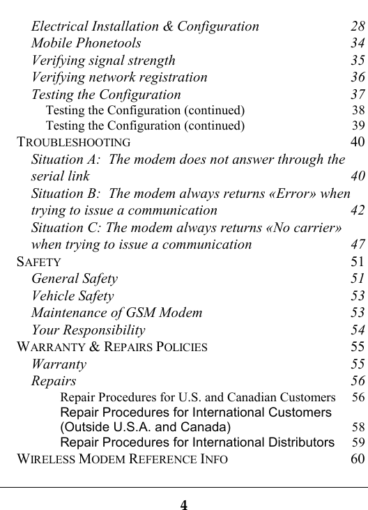 4Electrical Installation &amp; Configuration 28Mobile Phonetools 34Verifying signal strength 35Verifying network registration 36Testing the Configuration 37Testing the Configuration (continued) 38Testing the Configuration (continued) 39TROUBLESHOOTING 40Situation A:  The modem does not answer through theserial link 40Situation B:  The modem always returns «Error» whentrying to issue a communication 42Situation C: The modem always returns «No carrier»when trying to issue a communication 47SAFETY 51General Safety 51Vehicle Safety 53Maintenance of GSM Modem 53Your Responsibility 54WARRANTY &amp; REPAIRS POLICIES 55Warranty 55Repairs 56Repair Procedures for U.S. and Canadian Customers 56Repair Procedures for International Customers(Outside U.S.A. and Canada) 58Repair Procedures for International Distributors 59WIRELESS MODEM REFERENCE INFO 60