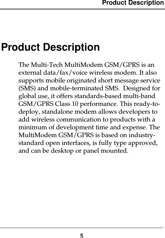 Product Description5Product DescriptionThe Multi-Tech MultiModem GSM/GPRS is anexternal data/fax/voice wireless modem. It alsosupports mobile originated short message service(SMS) and mobile-terminated SMS.  Designed forglobal use, it offers standards-based multi-bandGSM/GPRS Class 10 performance. This ready-to-deploy, standalone modem allows developers toadd wireless communication to products with aminimum of development time and expense. TheMultiModem GSM/GPRS is based on industry-standard open interfaces, is fully type approved,and can be desktop or panel mounted.