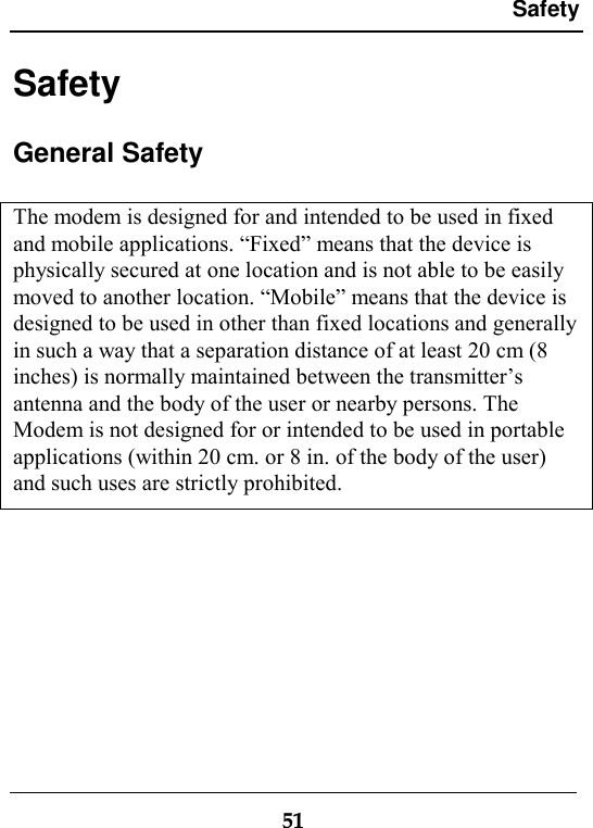 Safety51SafetyGeneral SafetyThe modem is designed for and intended to be used in fixedand mobile applications. “Fixed” means that the device isphysically secured at one location and is not able to be easilymoved to another location. “Mobile” means that the device isdesigned to be used in other than fixed locations and generallyin such a way that a separation distance of at least 20 cm (8inches) is normally maintained between the transmitter’santenna and the body of the user or nearby persons. TheModem is not designed for or intended to be used in portableapplications (within 20 cm. or 8 in. of the body of the user)and such uses are strictly prohibited.