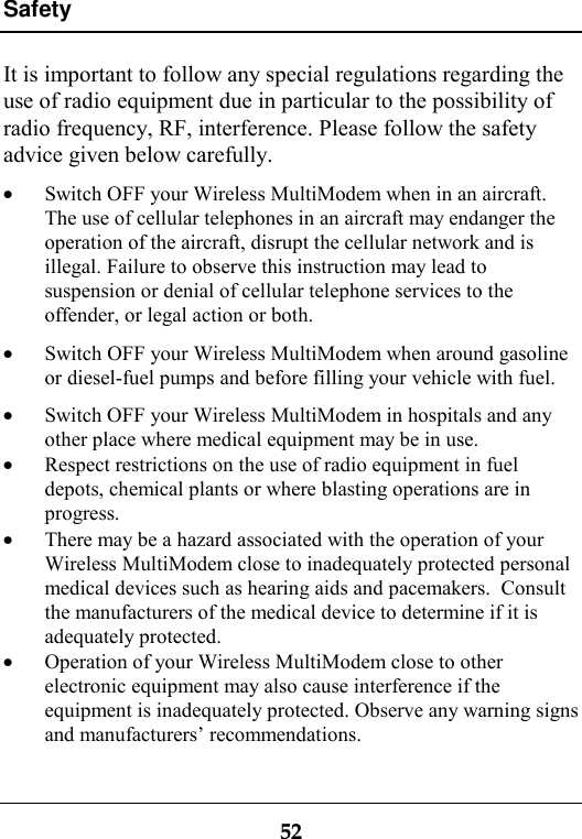 Safety52It is important to follow any special regulations regarding theuse of radio equipment due in particular to the possibility ofradio frequency, RF, interference. Please follow the safetyadvice given below carefully.· Switch OFF your Wireless MultiModem when in an aircraft.The use of cellular telephones in an aircraft may endanger theoperation of the aircraft, disrupt the cellular network and isillegal. Failure to observe this instruction may lead tosuspension or denial of cellular telephone services to theoffender, or legal action or both.· Switch OFF your Wireless MultiModem when around gasolineor diesel-fuel pumps and before filling your vehicle with fuel.· Switch OFF your Wireless MultiModem in hospitals and anyother place where medical equipment may be in use.· Respect restrictions on the use of radio equipment in fueldepots, chemical plants or where blasting operations are inprogress.· There may be a hazard associated with the operation of yourWireless MultiModem close to inadequately protected personalmedical devices such as hearing aids and pacemakers.  Consultthe manufacturers of the medical device to determine if it isadequately protected.· Operation of your Wireless MultiModem close to otherelectronic equipment may also cause interference if theequipment is inadequately protected. Observe any warning signsand manufacturers’ recommendations.
