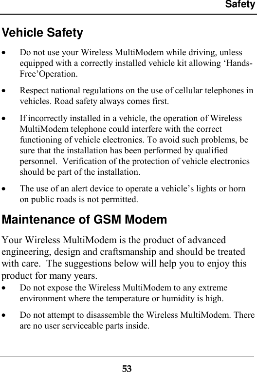 Safety53Vehicle Safety· Do not use your Wireless MultiModem while driving, unlessequipped with a correctly installed vehicle kit allowing ‘Hands-Free’Operation.· Respect national regulations on the use of cellular telephones invehicles. Road safety always comes first.· If incorrectly installed in a vehicle, the operation of WirelessMultiModem telephone could interfere with the correctfunctioning of vehicle electronics. To avoid such problems, besure that the installation has been performed by qualifiedpersonnel.  Verification of the protection of vehicle electronicsshould be part of the installation.· The use of an alert device to operate a vehicle’s lights or hornon public roads is not permitted.Maintenance of GSM ModemYour Wireless MultiModem is the product of advancedengineering, design and craftsmanship and should be treatedwith care.  The suggestions below will help you to enjoy thisproduct for many years.· Do not expose the Wireless MultiModem to any extremeenvironment where the temperature or humidity is high.· Do not attempt to disassemble the Wireless MultiModem. Thereare no user serviceable parts inside.