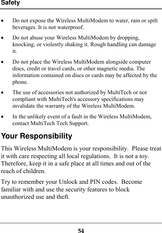 Safety54· Do not expose the Wireless MultiModem to water, rain or spiltbeverages. It is not waterproof.· Do not abuse your Wireless MultiModem by dropping,knocking, or violently shaking it. Rough handling can damageit.· Do not place the Wireless MultiModem alongside computerdiscs, credit or travel cards, or other magnetic media. Theinformation contained on discs or cards may be affected by thephone.· The use of accessories not authorized by MultiTech or notcompliant with MultiTech&apos;s accessory specifications mayinvalidate the warranty of the Wireless MultiModem.· In the unlikely event of a fault in the Wireless MultiModem,contact MultiTech Tech Support.Your ResponsibilityThis Wireless MultiModem is your responsibility.  Please treatit with care respecting all local regulations.  It is not a toy.Therefore, keep it in a safe place at all times and out of thereach of children.Try to remember your Unlock and PIN codes.  Becomefamiliar with and use the security features to blockunauthorized use and theft.